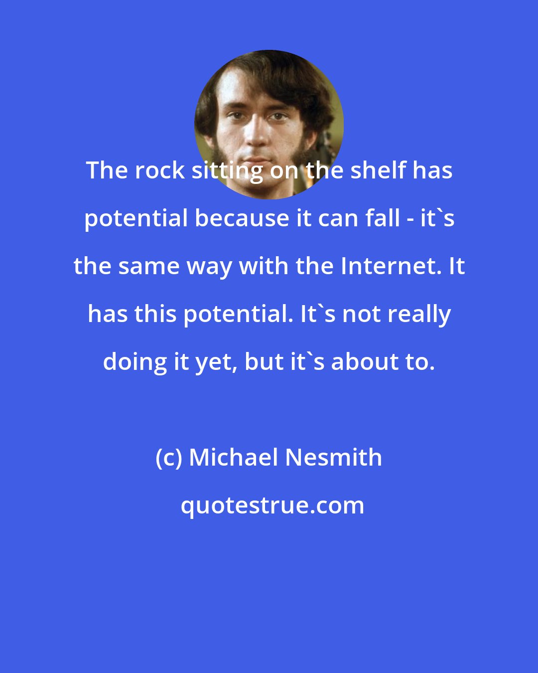 Michael Nesmith: The rock sitting on the shelf has potential because it can fall - it's the same way with the Internet. It has this potential. It's not really doing it yet, but it's about to.