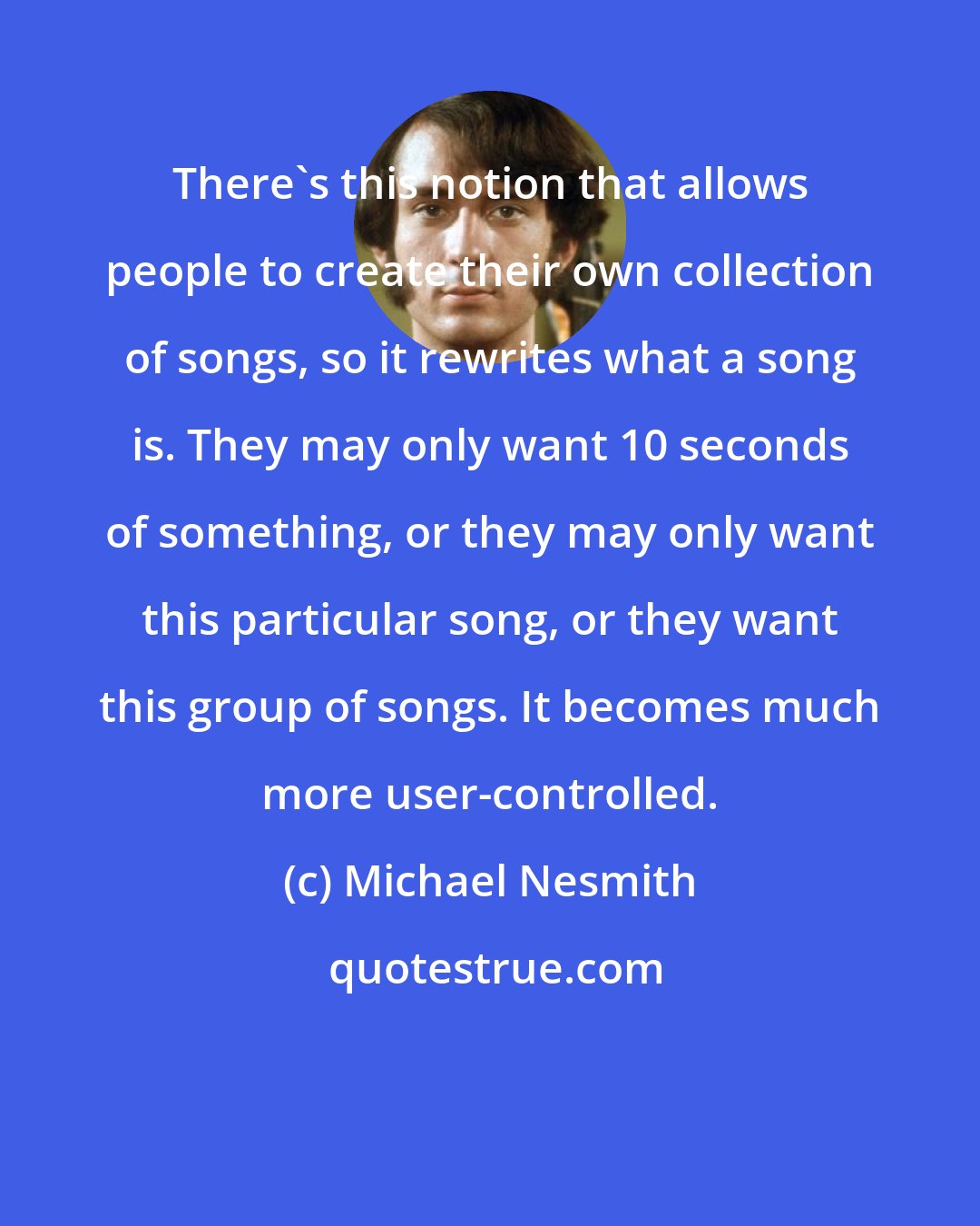 Michael Nesmith: There's this notion that allows people to create their own collection of songs, so it rewrites what a song is. They may only want 10 seconds of something, or they may only want this particular song, or they want this group of songs. It becomes much more user-controlled.