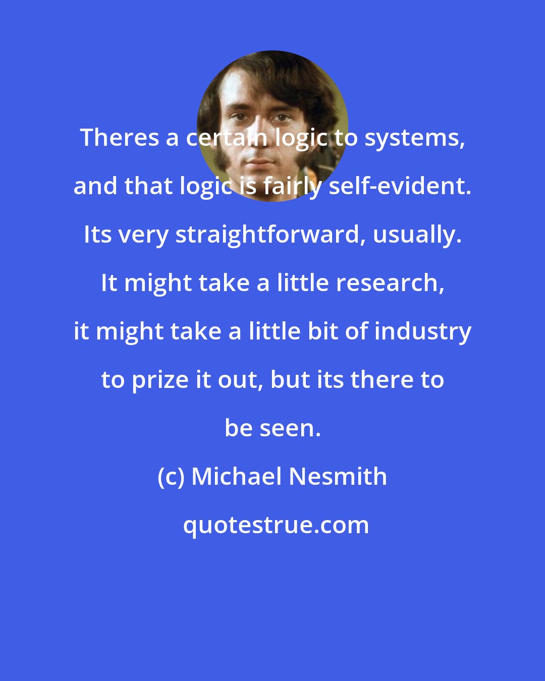 Michael Nesmith: Theres a certain logic to systems, and that logic is fairly self-evident. Its very straightforward, usually. It might take a little research, it might take a little bit of industry to prize it out, but its there to be seen.