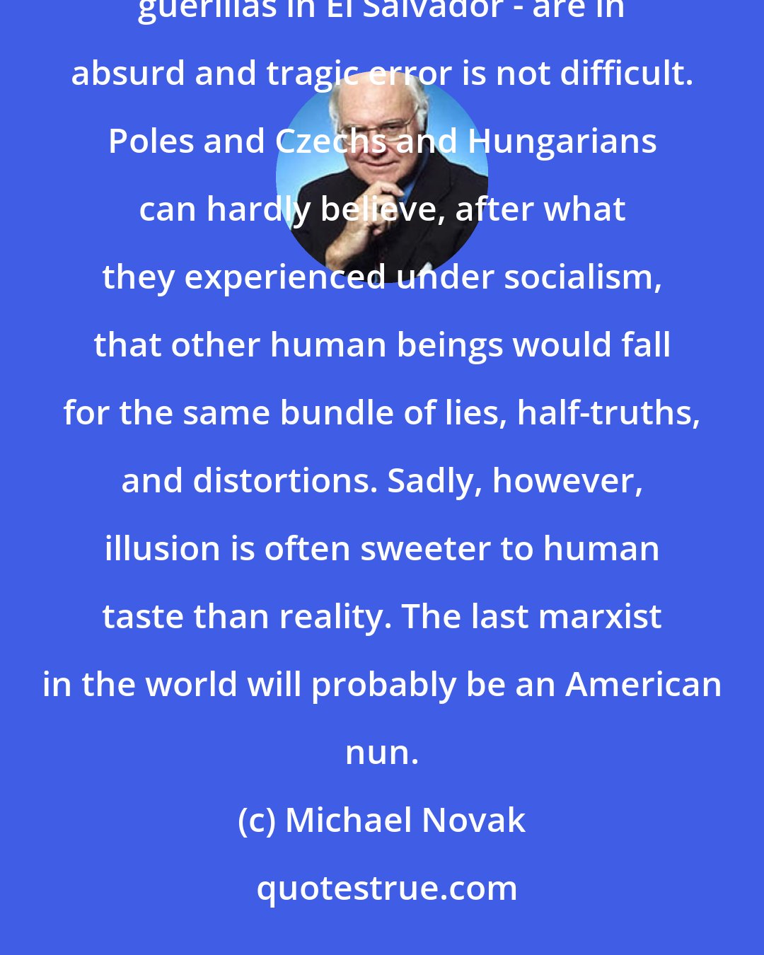 Michael Novak: To persuade thinking persons in Eastern Europe that Central American Marxists - the Sandinistas, the guerillas in El Salvador - are in absurd and tragic error is not difficult. Poles and Czechs and Hungarians can hardly believe, after what they experienced under socialism, that other human beings would fall for the same bundle of lies, half-truths, and distortions. Sadly, however, illusion is often sweeter to human taste than reality. The last marxist in the world will probably be an American nun.