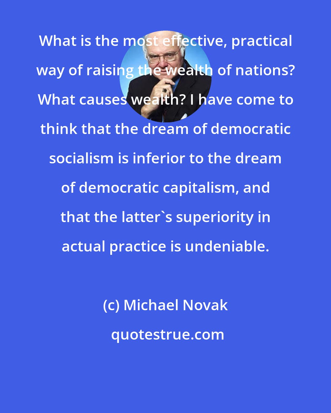 Michael Novak: What is the most effective, practical way of raising the wealth of nations? What causes wealth? I have come to think that the dream of democratic socialism is inferior to the dream of democratic capitalism, and that the latter's superiority in actual practice is undeniable.