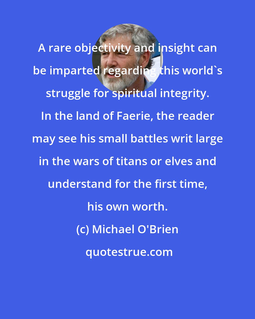 Michael O'Brien: A rare objectivity and insight can be imparted regarding this world's struggle for spiritual integrity. In the land of Faerie, the reader may see his small battles writ large in the wars of titans or elves and understand for the first time, his own worth.
