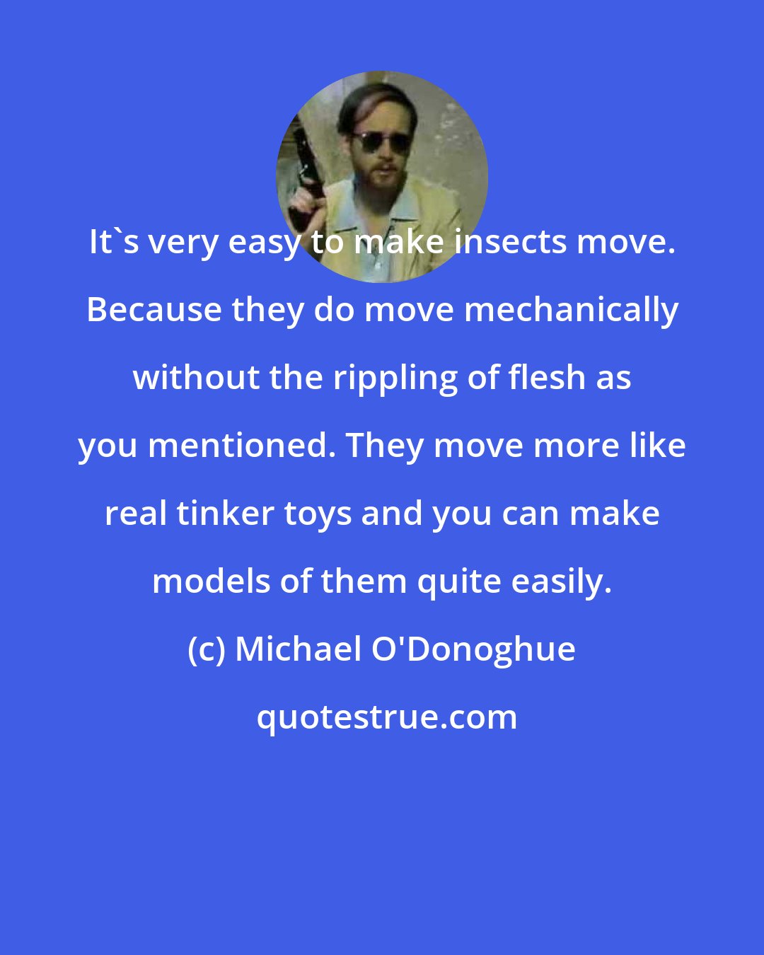 Michael O'Donoghue: It's very easy to make insects move. Because they do move mechanically without the rippling of flesh as you mentioned. They move more like real tinker toys and you can make models of them quite easily.
