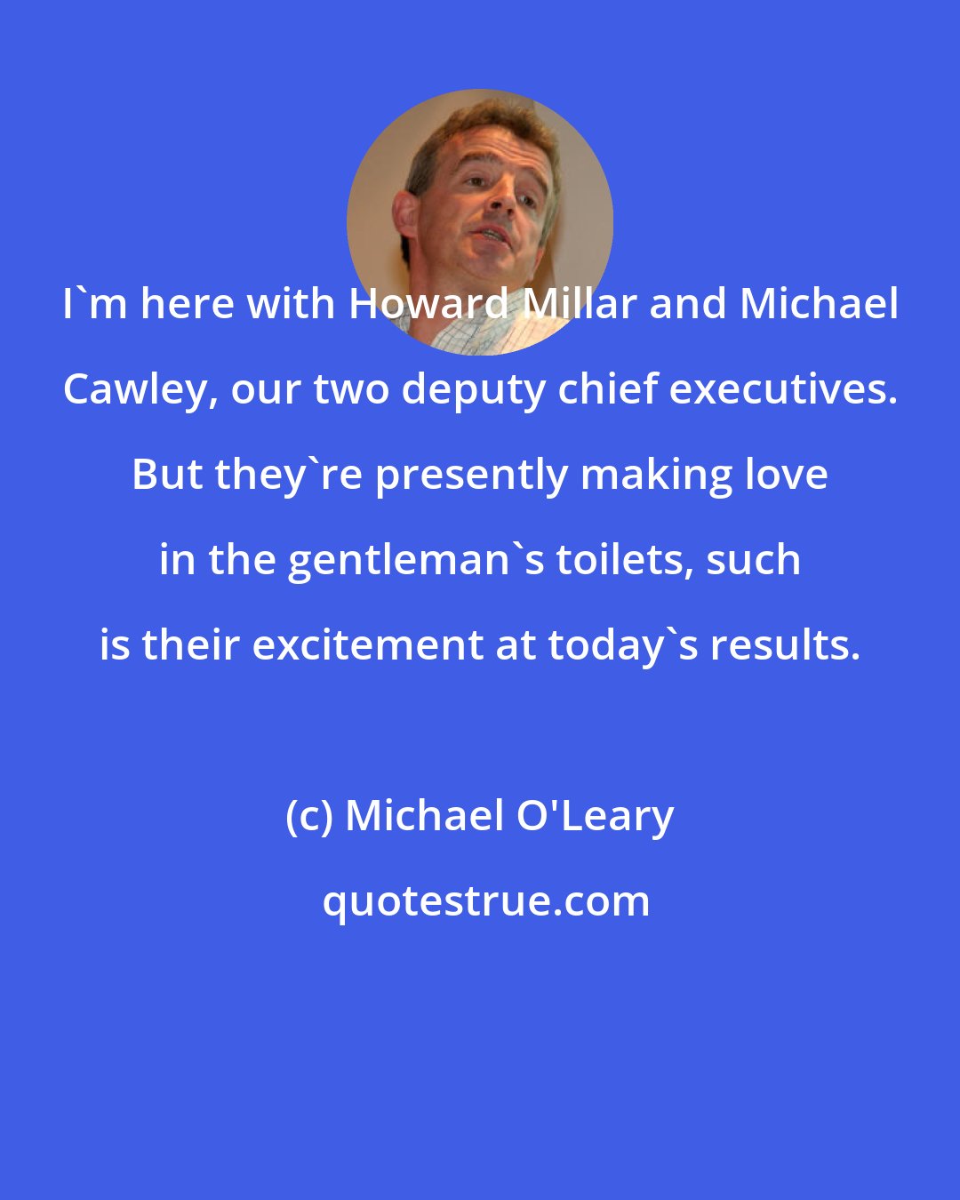 Michael O'Leary: I'm here with Howard Millar and Michael Cawley, our two deputy chief executives. But they're presently making love in the gentleman's toilets, such is their excitement at today's results.