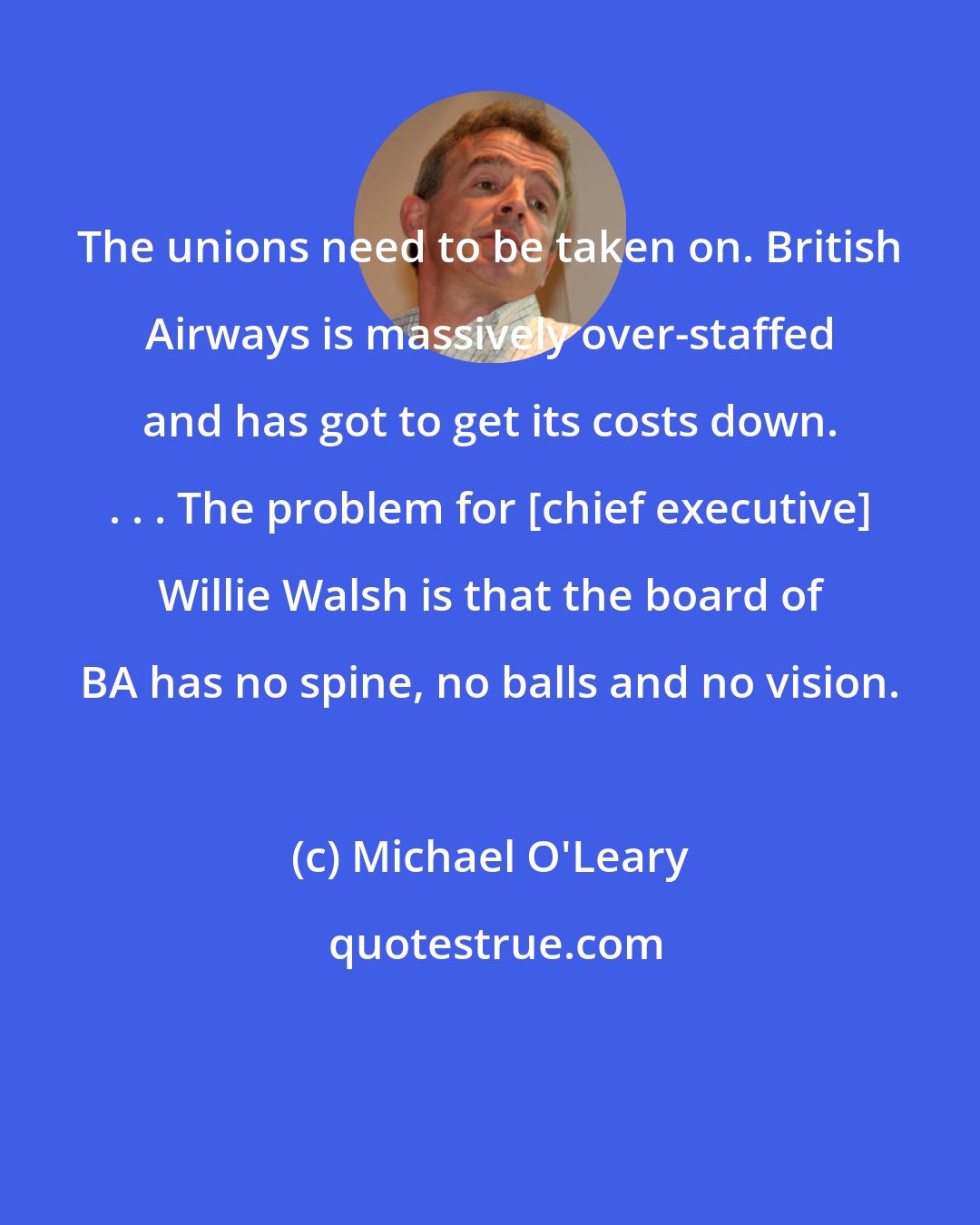 Michael O'Leary: The unions need to be taken on. British Airways is massively over-staffed and has got to get its costs down. . . . The problem for [chief executive] Willie Walsh is that the board of BA has no spine, no balls and no vision.