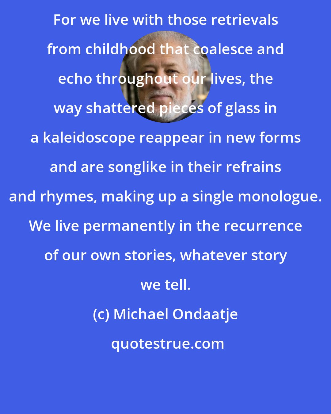 Michael Ondaatje: For we live with those retrievals from childhood that coalesce and echo throughout our lives, the way shattered pieces of glass in a kaleidoscope reappear in new forms and are songlike in their refrains and rhymes, making up a single monologue. We live permanently in the recurrence of our own stories, whatever story we tell.