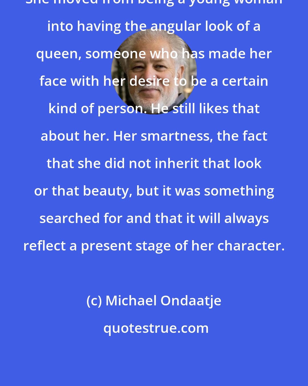 Michael Ondaatje: She moved from being a young woman into having the angular look of a queen, someone who has made her face with her desire to be a certain kind of person. He still likes that about her. Her smartness, the fact that she did not inherit that look or that beauty, but it was something searched for and that it will always reflect a present stage of her character.