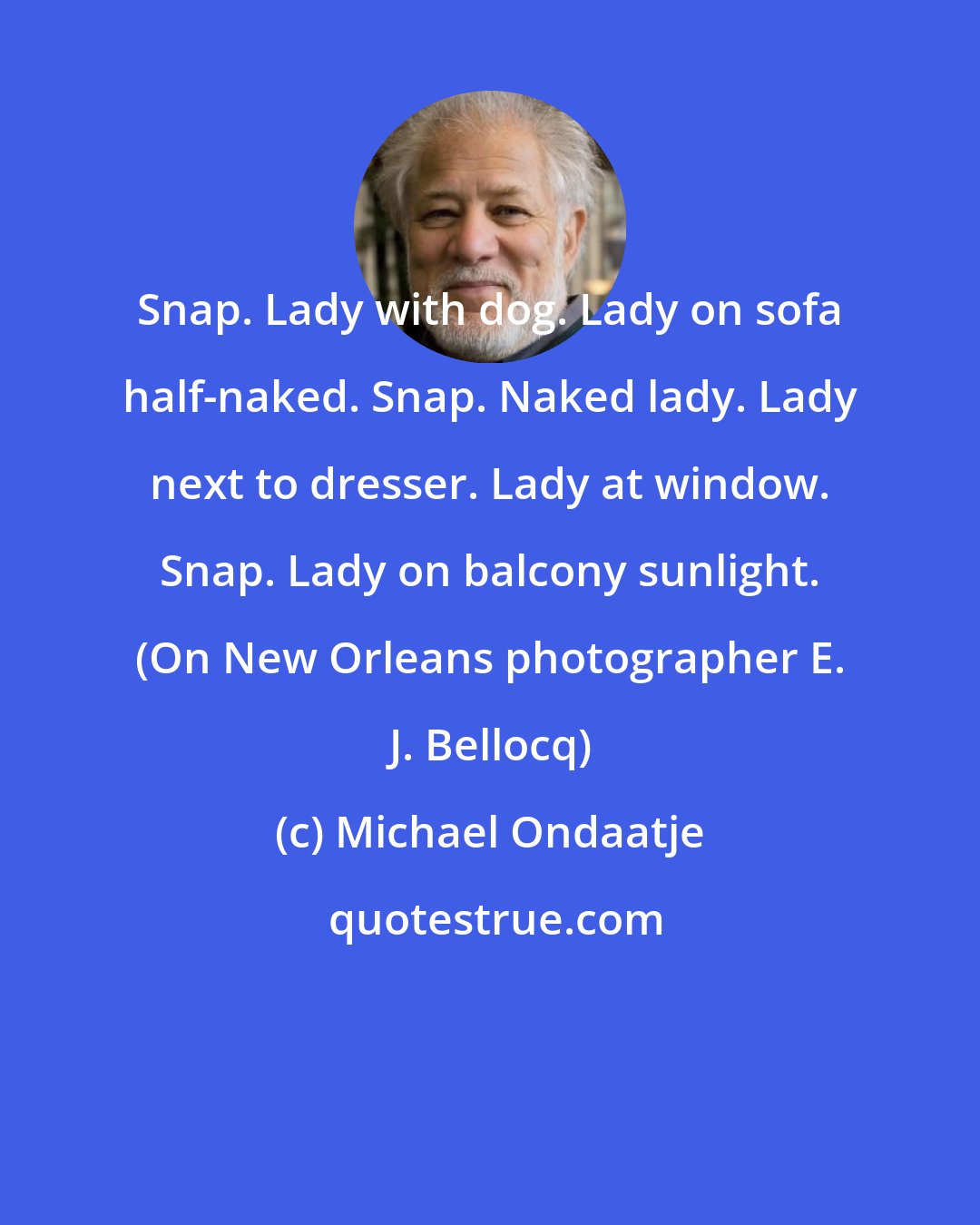 Michael Ondaatje: Snap. Lady with dog. Lady on sofa half-naked. Snap. Naked lady. Lady next to dresser. Lady at window. Snap. Lady on balcony sunlight. (On New Orleans photographer E. J. Bellocq)