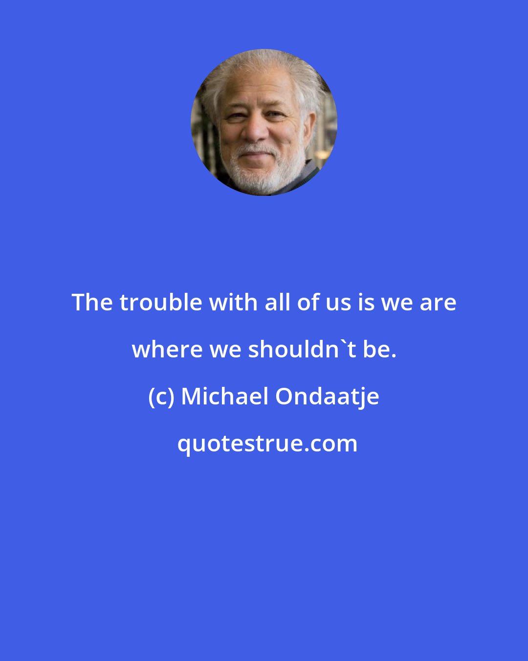 Michael Ondaatje: The trouble with all of us is we are where we shouldn't be.