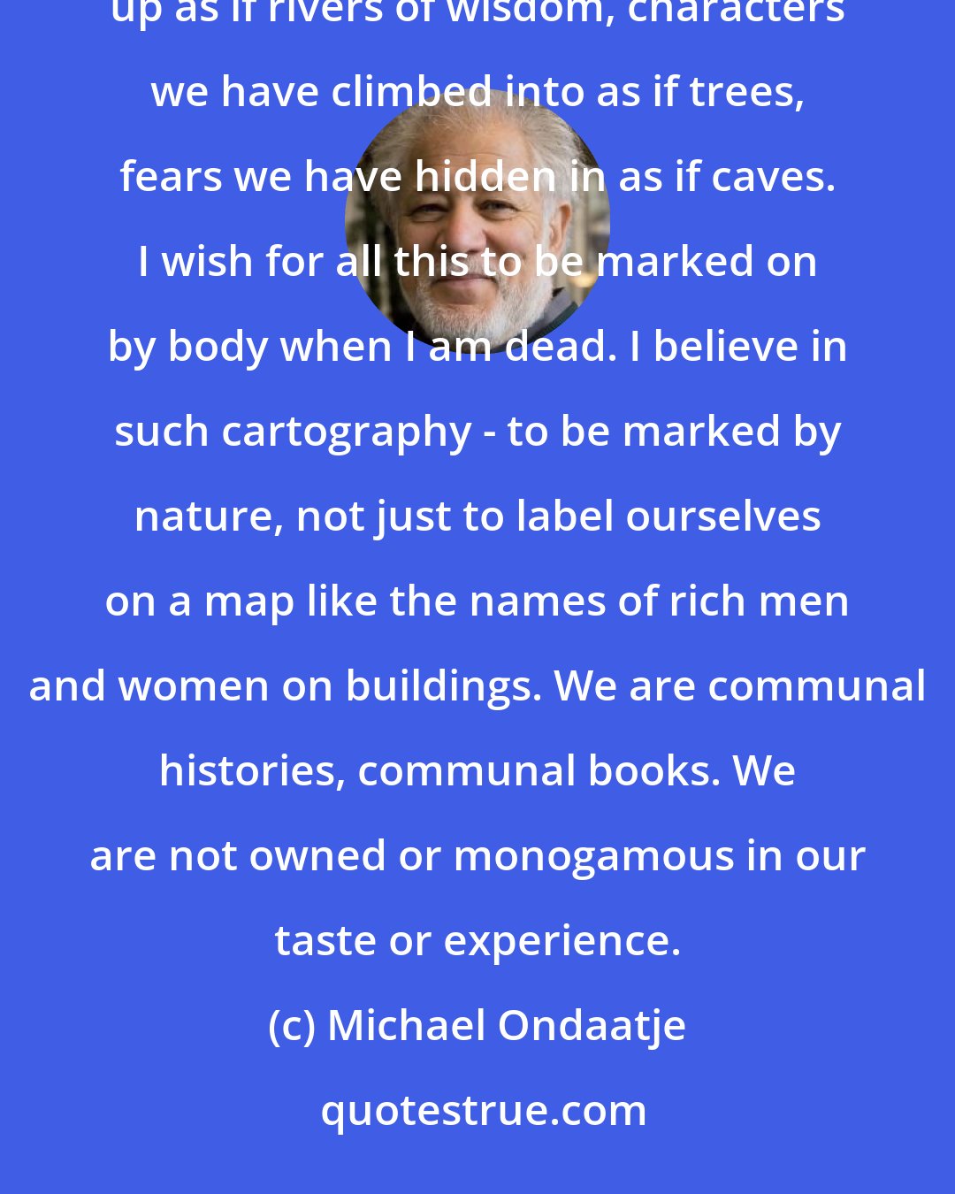 Michael Ondaatje: We die containing a richness of lovers and tribes, tastes we have swallowed, bodies we have plunged into and swum up as if rivers of wisdom, characters we have climbed into as if trees, fears we have hidden in as if caves. I wish for all this to be marked on by body when I am dead. I believe in such cartography - to be marked by nature, not just to label ourselves on a map like the names of rich men and women on buildings. We are communal histories, communal books. We are not owned or monogamous in our taste or experience.