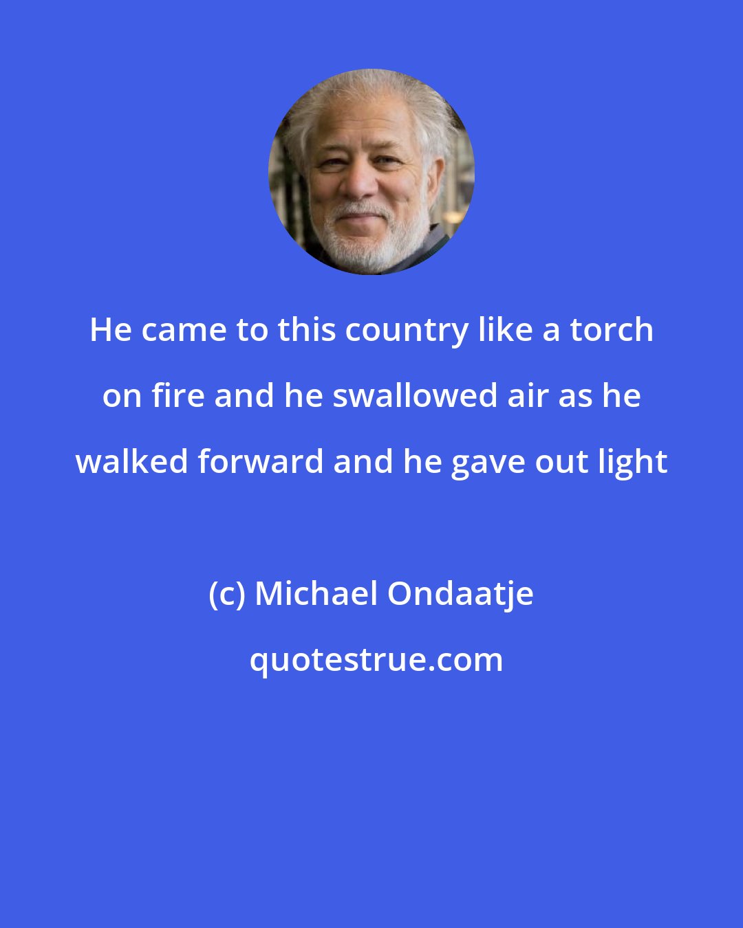 Michael Ondaatje: He came to this country like a torch on fire and he swallowed air as he walked forward and he gave out light