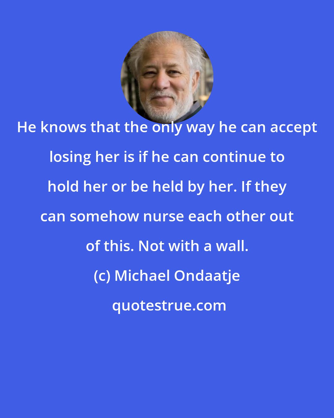 Michael Ondaatje: He knows that the only way he can accept losing her is if he can continue to hold her or be held by her. If they can somehow nurse each other out of this. Not with a wall.