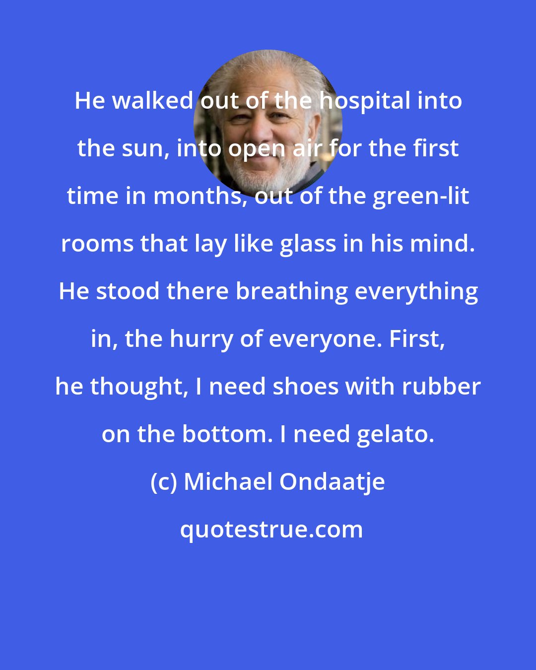 Michael Ondaatje: He walked out of the hospital into the sun, into open air for the first time in months, out of the green-lit rooms that lay like glass in his mind. He stood there breathing everything in, the hurry of everyone. First, he thought, I need shoes with rubber on the bottom. I need gelato.