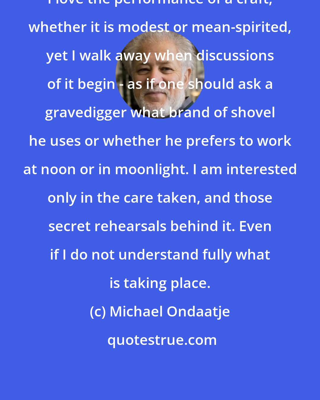 Michael Ondaatje: I love the performance of a craft, whether it is modest or mean-spirited, yet I walk away when discussions of it begin - as if one should ask a gravedigger what brand of shovel he uses or whether he prefers to work at noon or in moonlight. I am interested only in the care taken, and those secret rehearsals behind it. Even if I do not understand fully what is taking place.