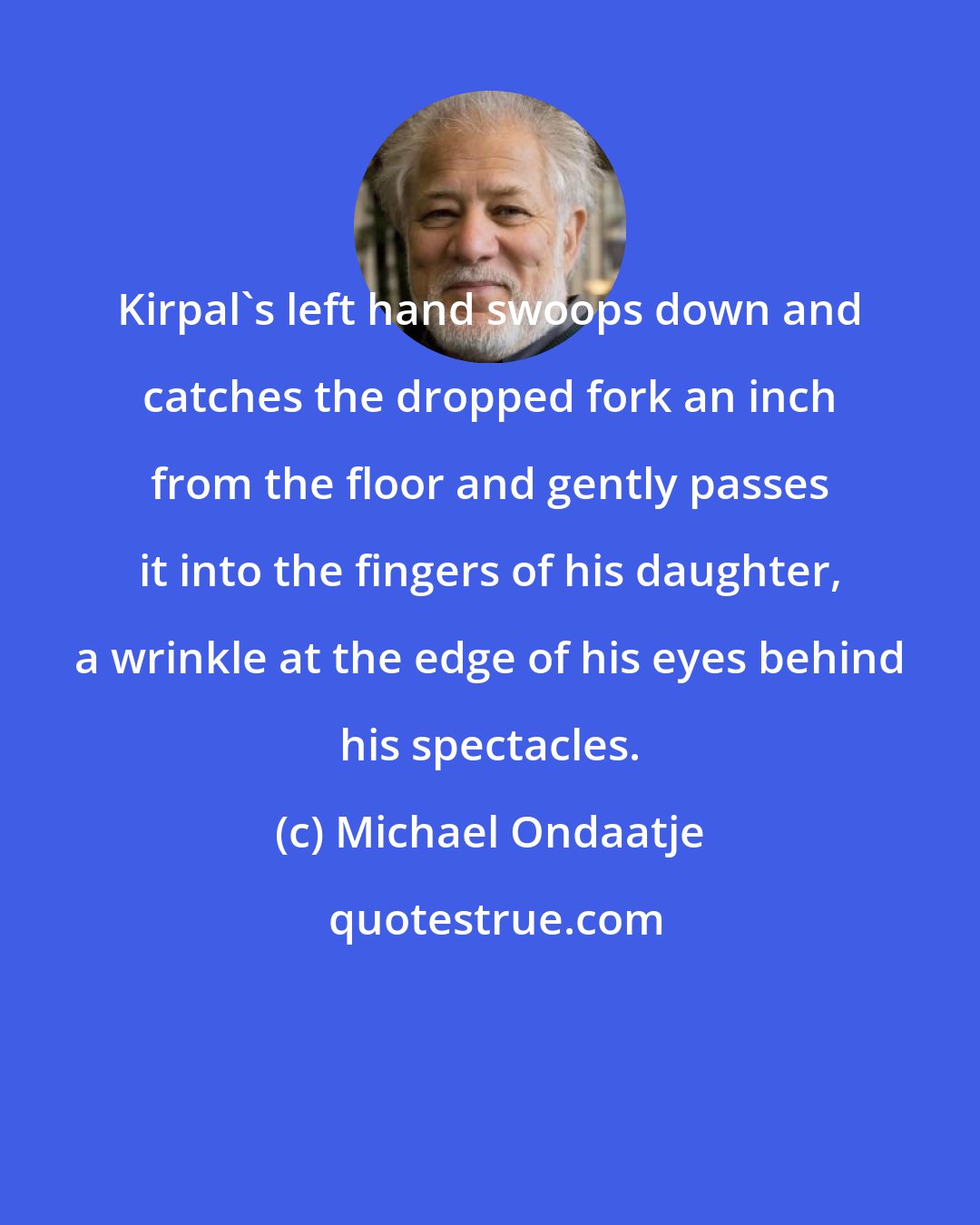 Michael Ondaatje: Kirpal's left hand swoops down and catches the dropped fork an inch from the floor and gently passes it into the fingers of his daughter, a wrinkle at the edge of his eyes behind his spectacles.