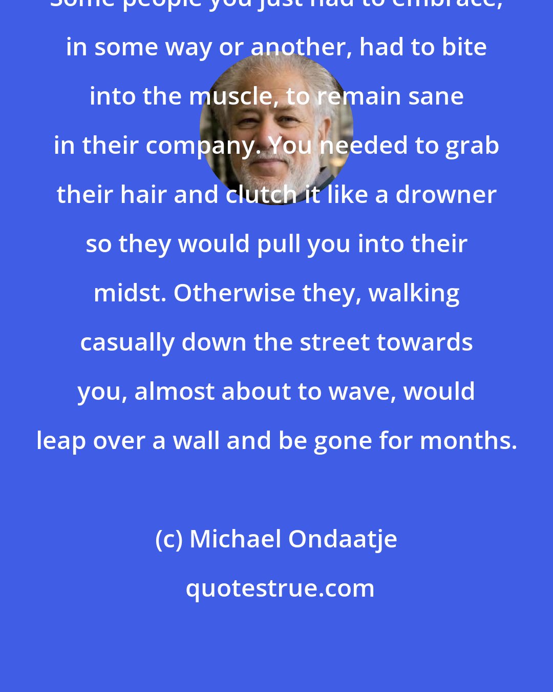 Michael Ondaatje: Some people you just had to embrace, in some way or another, had to bite into the muscle, to remain sane in their company. You needed to grab their hair and clutch it like a drowner so they would pull you into their midst. Otherwise they, walking casually down the street towards you, almost about to wave, would leap over a wall and be gone for months.