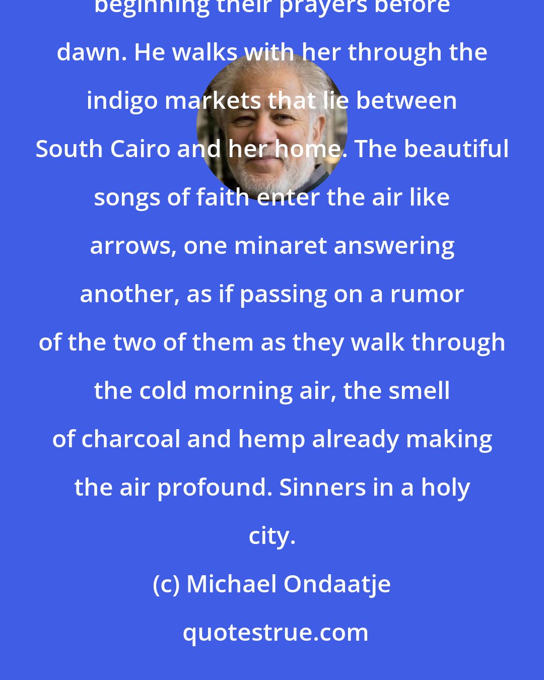 Michael Ondaatje: Sometimes when she is able to spend the night with him they are wakened by the three minarets of the city beginning their prayers before dawn. He walks with her through the indigo markets that lie between South Cairo and her home. The beautiful songs of faith enter the air like arrows, one minaret answering another, as if passing on a rumor of the two of them as they walk through the cold morning air, the smell of charcoal and hemp already making the air profound. Sinners in a holy city.