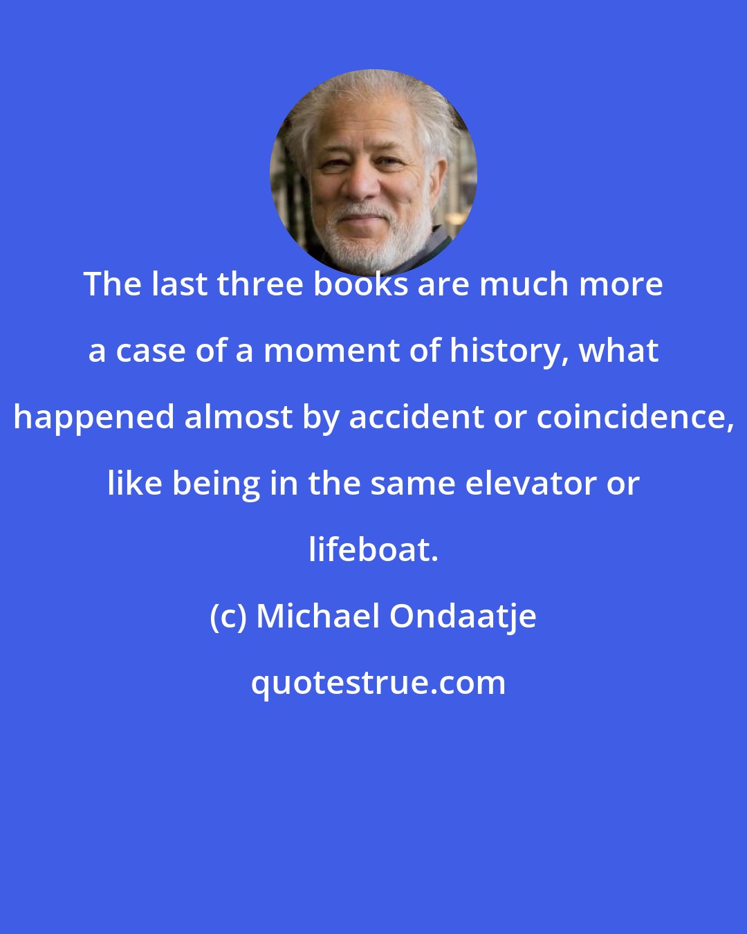 Michael Ondaatje: The last three books are much more a case of a moment of history, what happened almost by accident or coincidence, like being in the same elevator or lifeboat.