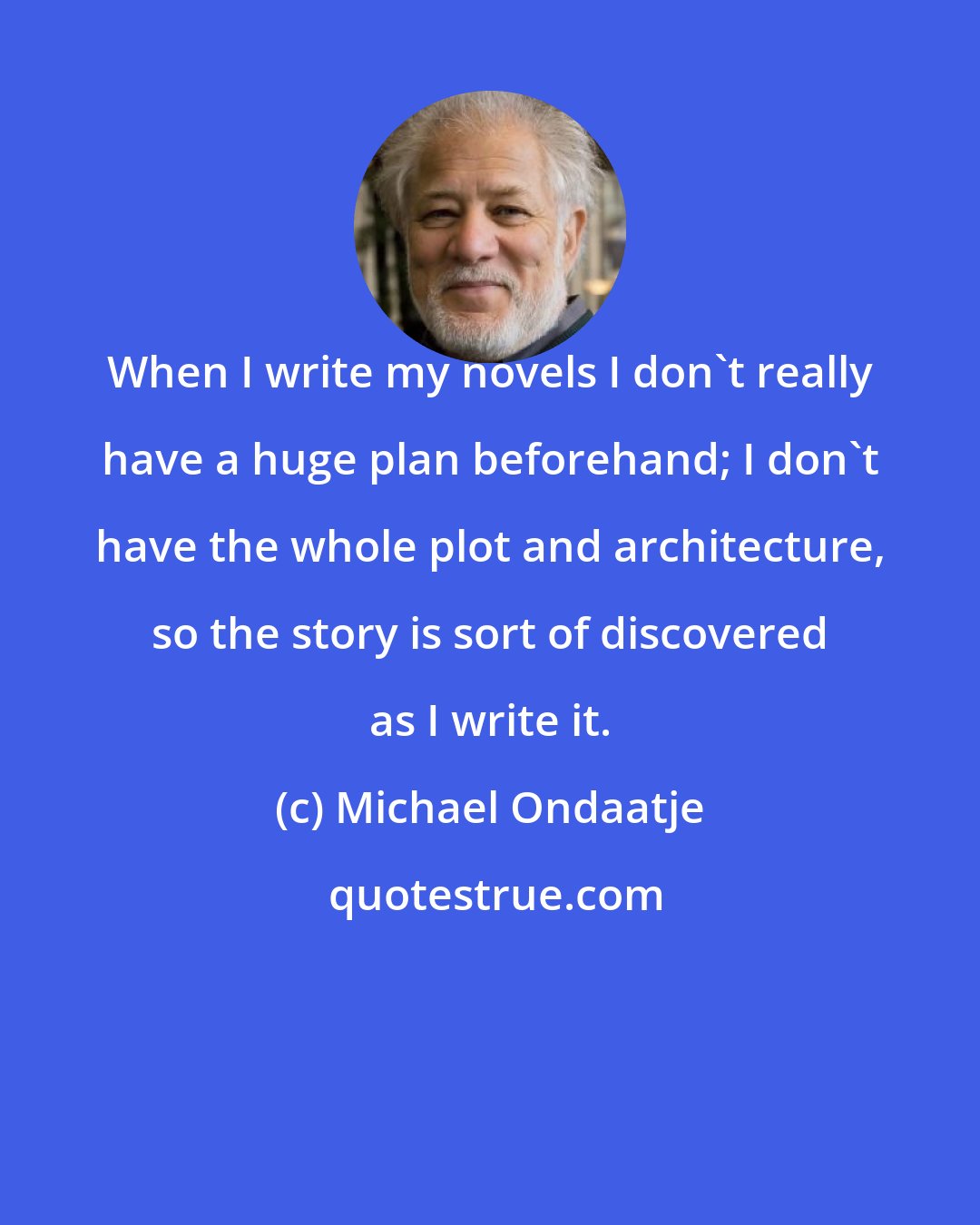 Michael Ondaatje: When I write my novels I don't really have a huge plan beforehand; I don't have the whole plot and architecture, so the story is sort of discovered as I write it.