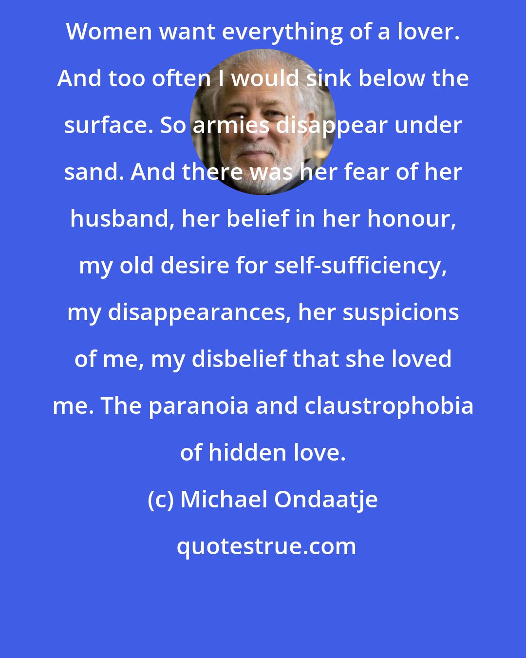 Michael Ondaatje: Women want everything of a lover. And too often I would sink below the surface. So armies disappear under sand. And there was her fear of her husband, her belief in her honour, my old desire for self-sufficiency, my disappearances, her suspicions of me, my disbelief that she loved me. The paranoia and claustrophobia of hidden love.