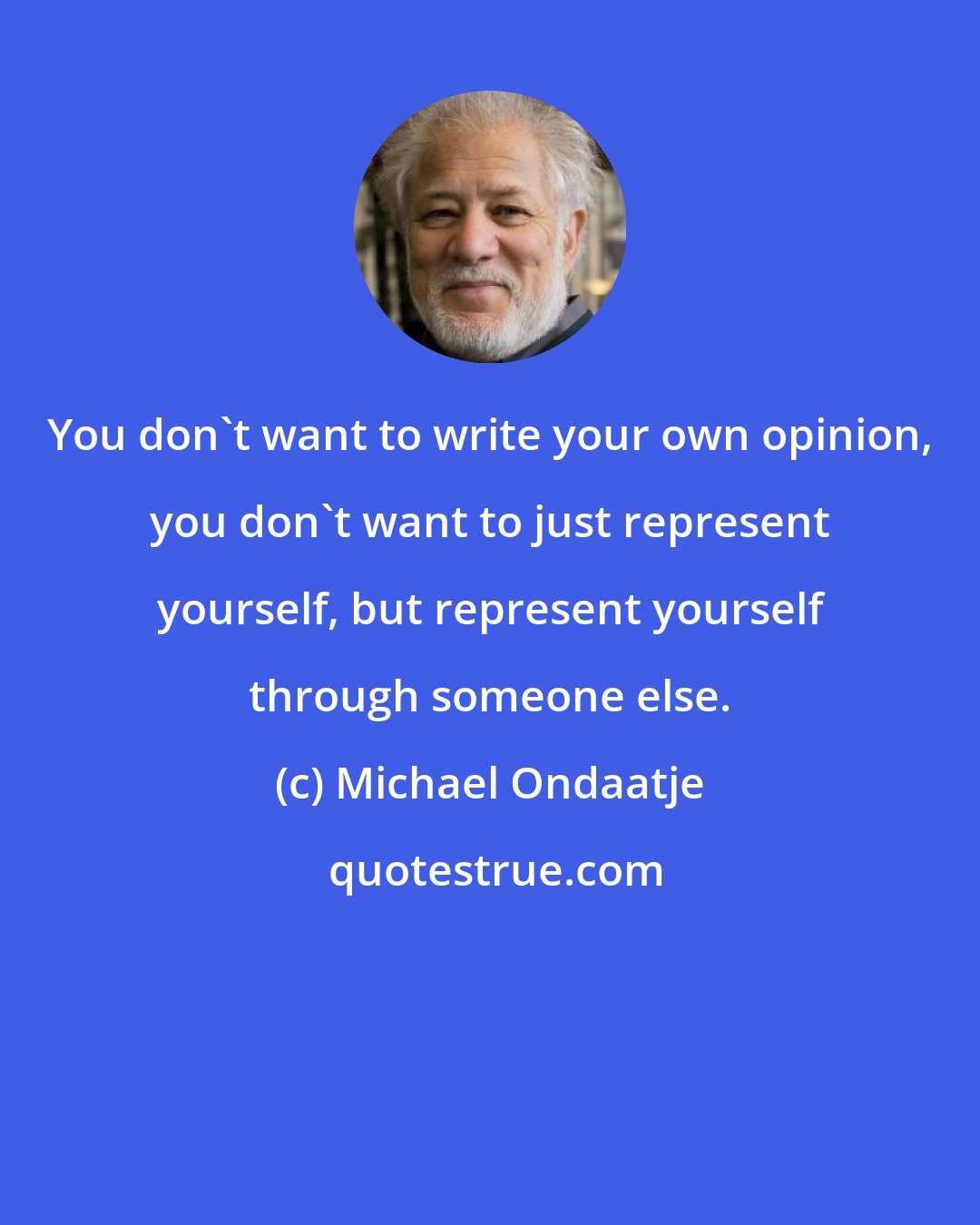 Michael Ondaatje: You don't want to write your own opinion, you don't want to just represent yourself, but represent yourself through someone else.