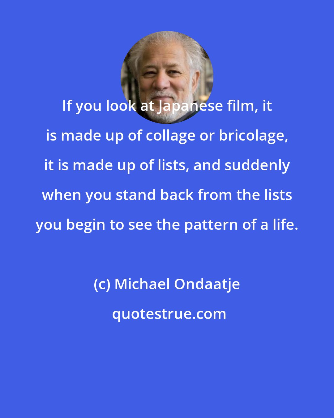 Michael Ondaatje: If you look at Japanese film, it is made up of collage or bricolage, it is made up of lists, and suddenly when you stand back from the lists you begin to see the pattern of a life.