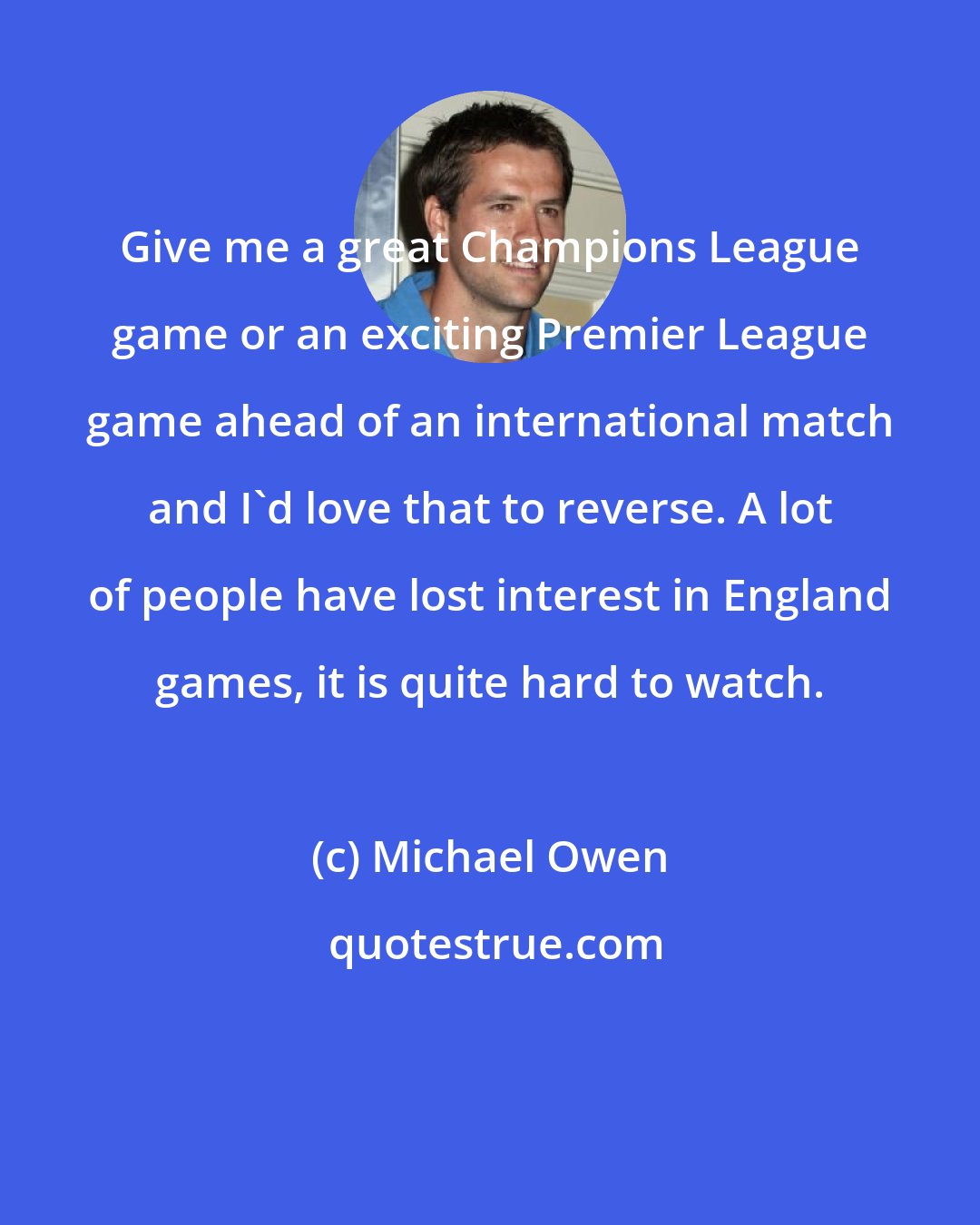 Michael Owen: Give me a great Champions League game or an exciting Premier League game ahead of an international match and I'd love that to reverse. A lot of people have lost interest in England games, it is quite hard to watch.