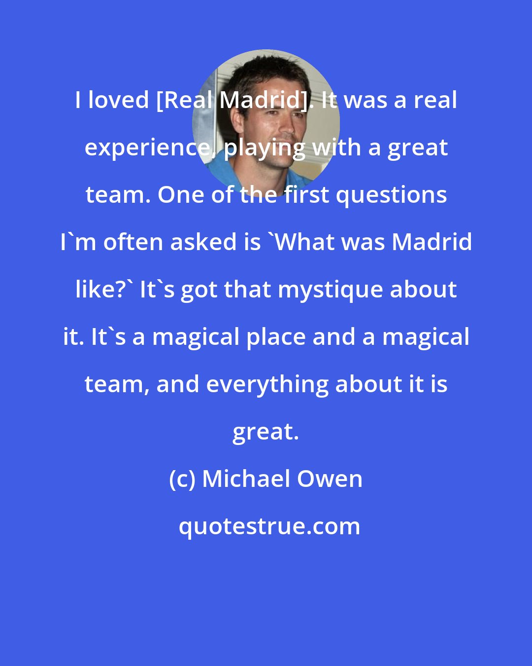 Michael Owen: I loved [Real Madrid]. It was a real experience, playing with a great team. One of the first questions I'm often asked is 'What was Madrid like?' It's got that mystique about it. It's a magical place and a magical team, and everything about it is great.