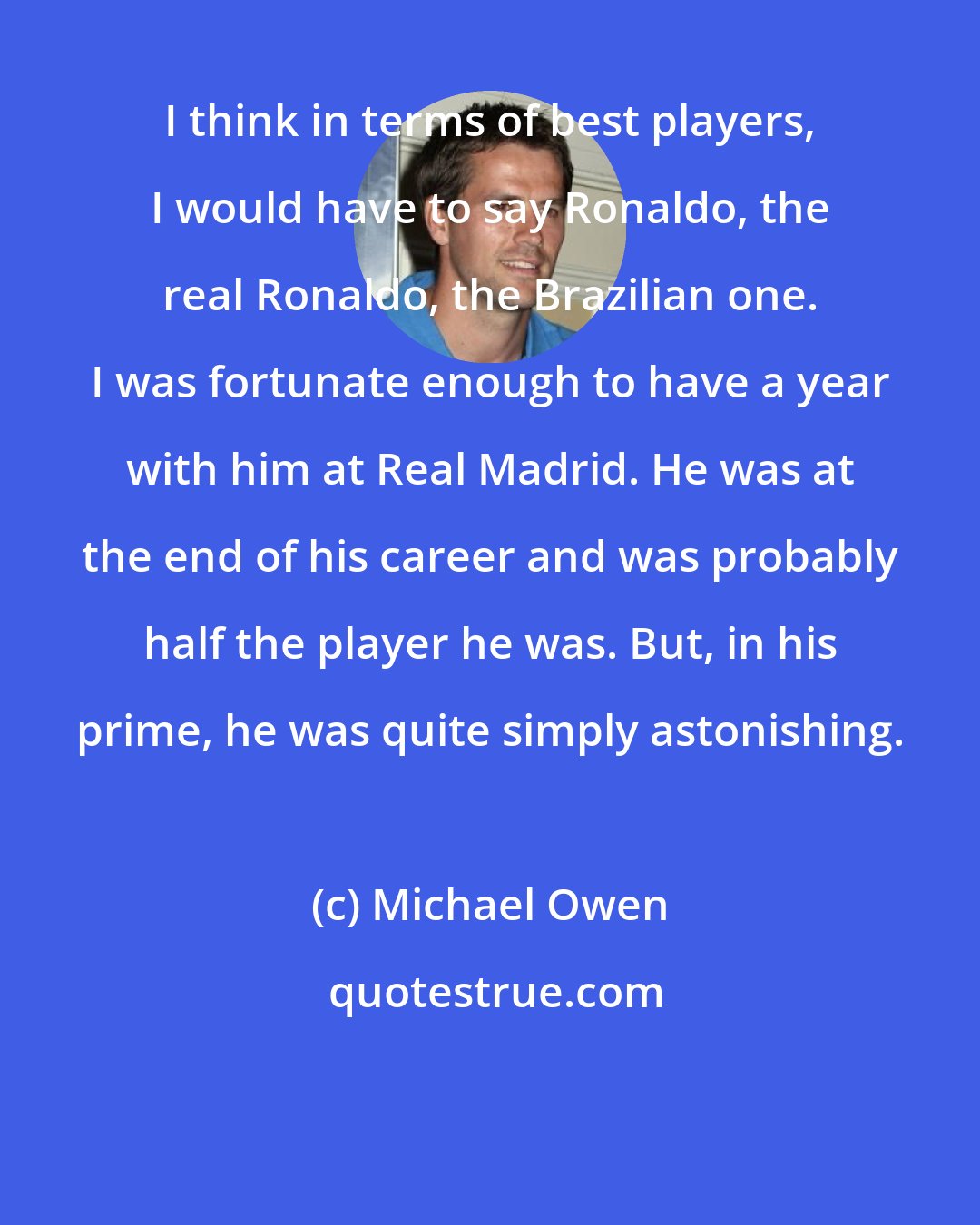 Michael Owen: I think in terms of best players, I would have to say Ronaldo, the real Ronaldo, the Brazilian one. I was fortunate enough to have a year with him at Real Madrid. He was at the end of his career and was probably half the player he was. But, in his prime, he was quite simply astonishing.