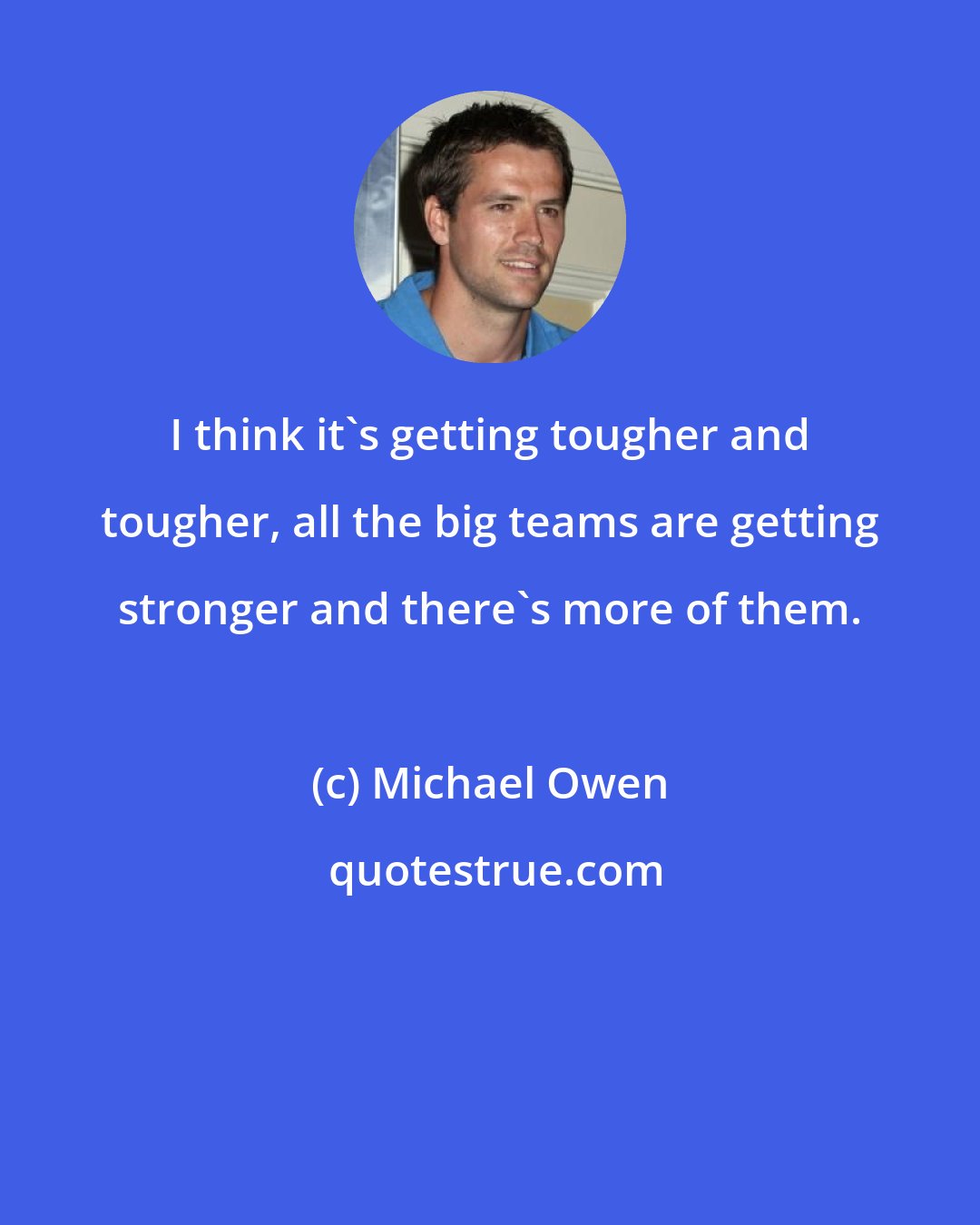 Michael Owen: I think it's getting tougher and tougher, all the big teams are getting stronger and there's more of them.