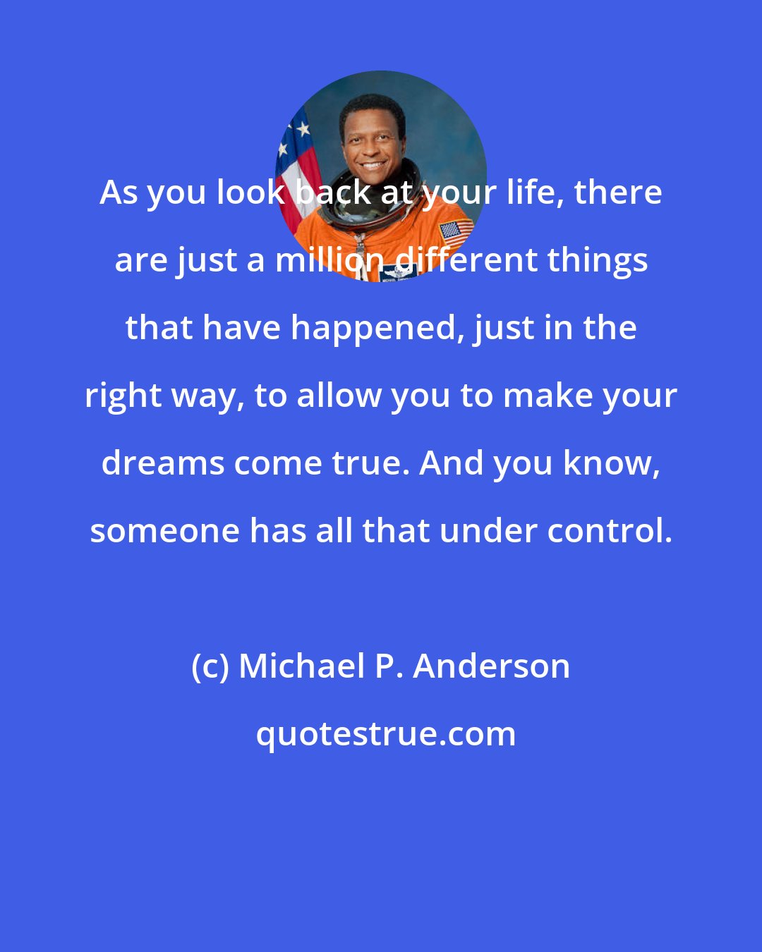 Michael P. Anderson: As you look back at your life, there are just a million different things that have happened, just in the right way, to allow you to make your dreams come true. And you know, someone has all that under control.