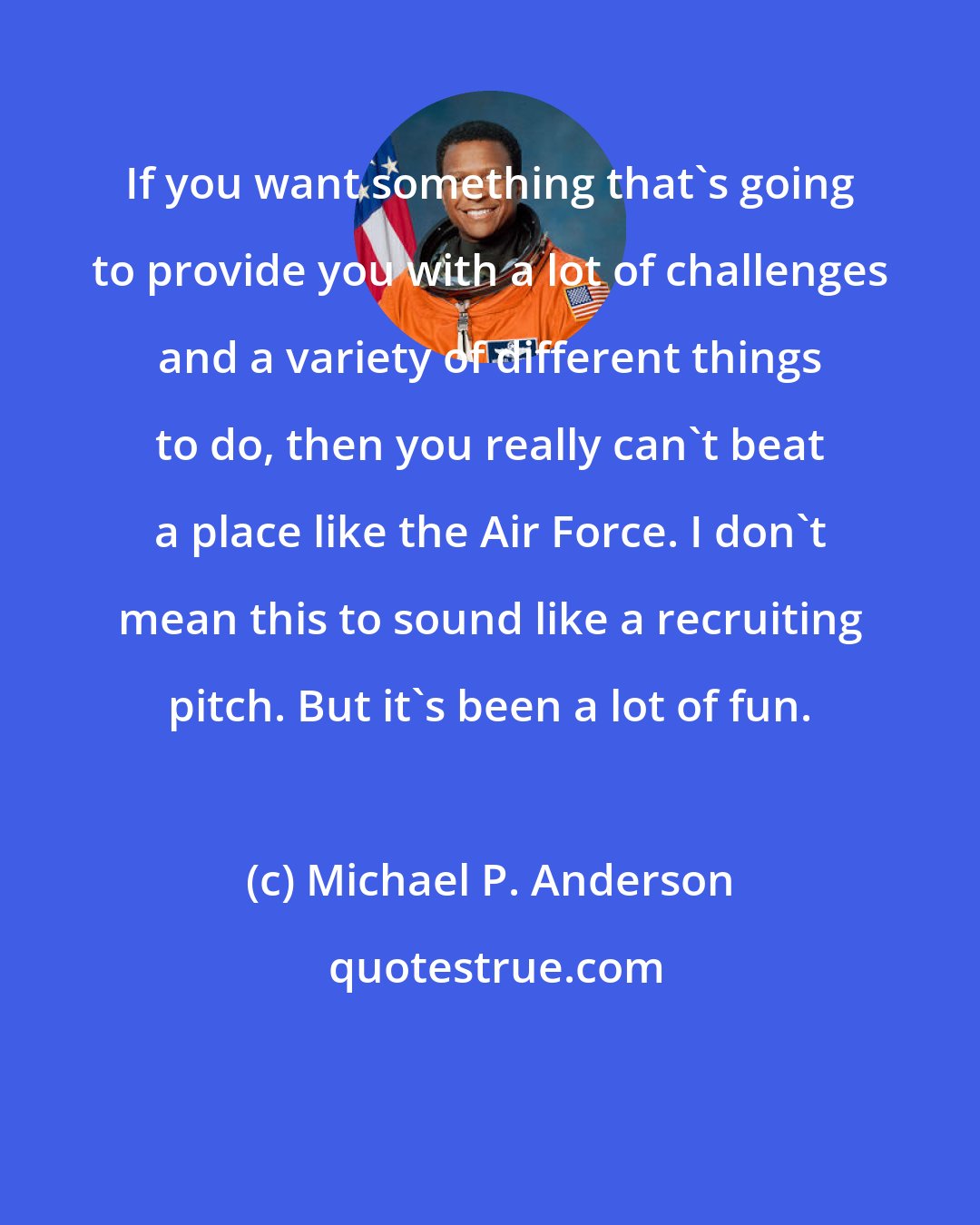 Michael P. Anderson: If you want something that's going to provide you with a lot of challenges and a variety of different things to do, then you really can't beat a place like the Air Force. I don't mean this to sound like a recruiting pitch. But it's been a lot of fun.