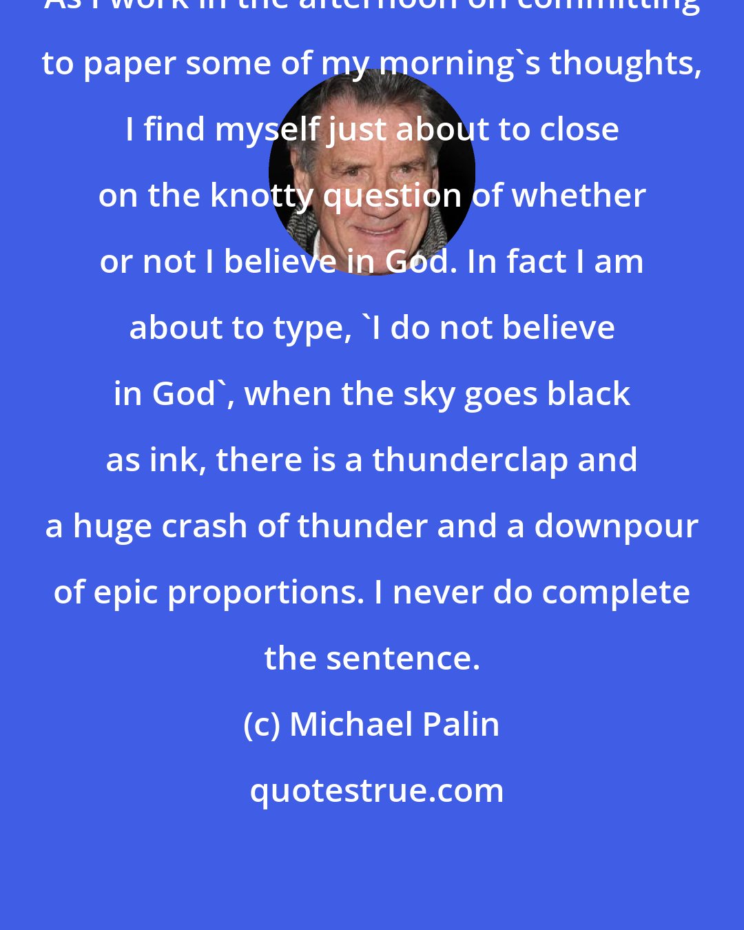 Michael Palin: As I work in the afternoon on committing to paper some of my morning's thoughts, I find myself just about to close on the knotty question of whether or not I believe in God. In fact I am about to type, 'I do not believe in God', when the sky goes black as ink, there is a thunderclap and a huge crash of thunder and a downpour of epic proportions. I never do complete the sentence.