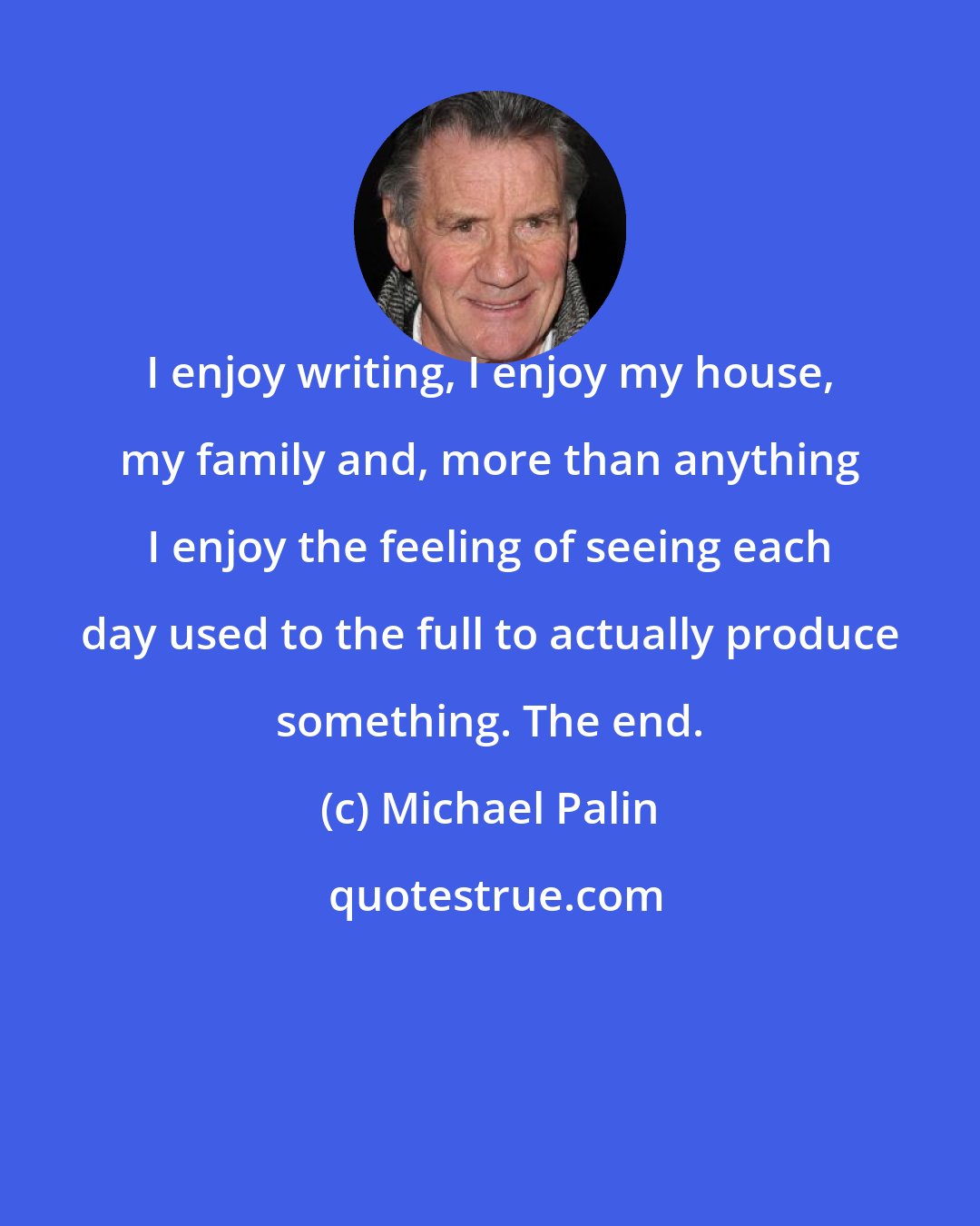 Michael Palin: I enjoy writing, I enjoy my house, my family and, more than anything I enjoy the feeling of seeing each day used to the full to actually produce something. The end.