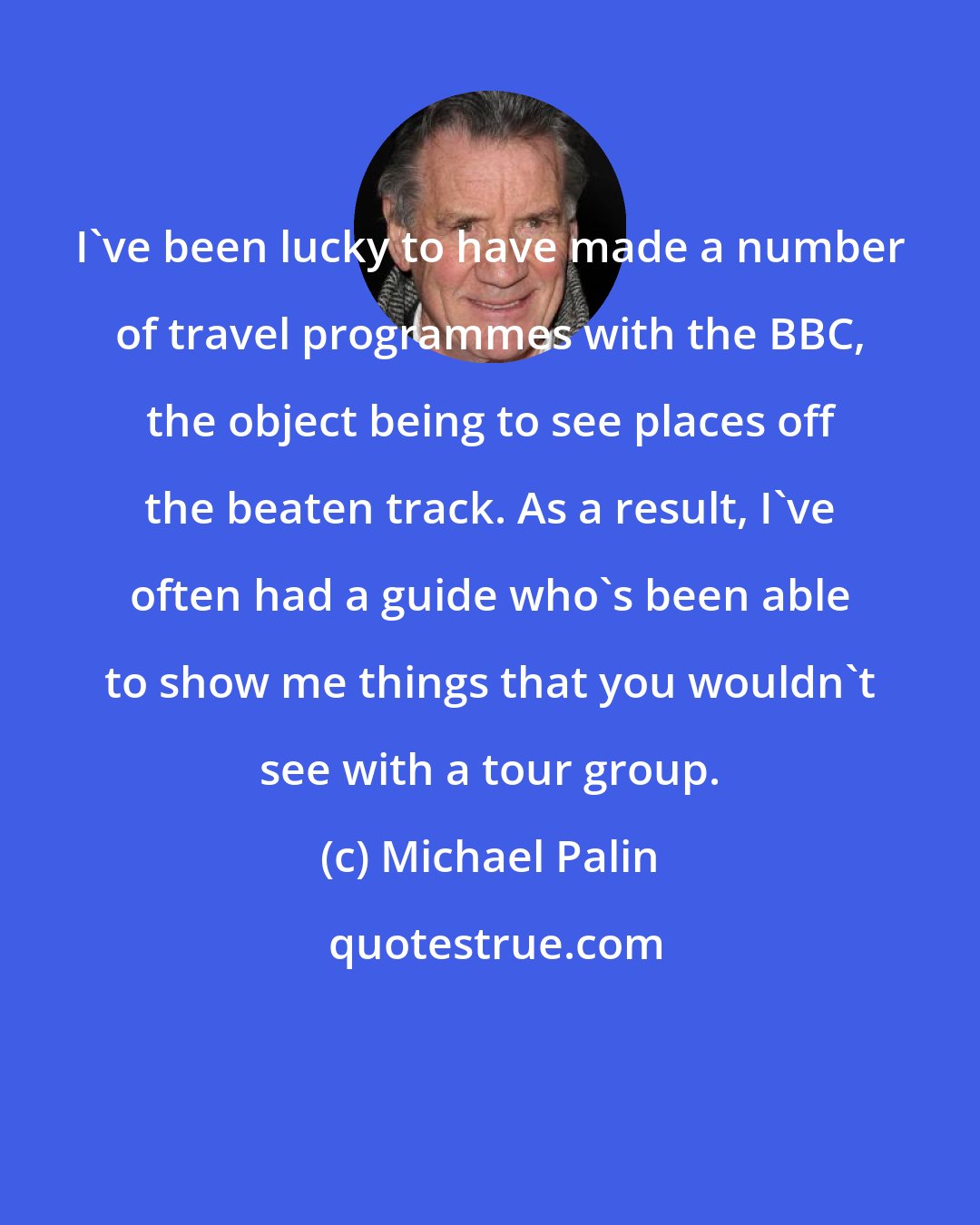 Michael Palin: I've been lucky to have made a number of travel programmes with the BBC, the object being to see places off the beaten track. As a result, I've often had a guide who's been able to show me things that you wouldn't see with a tour group.