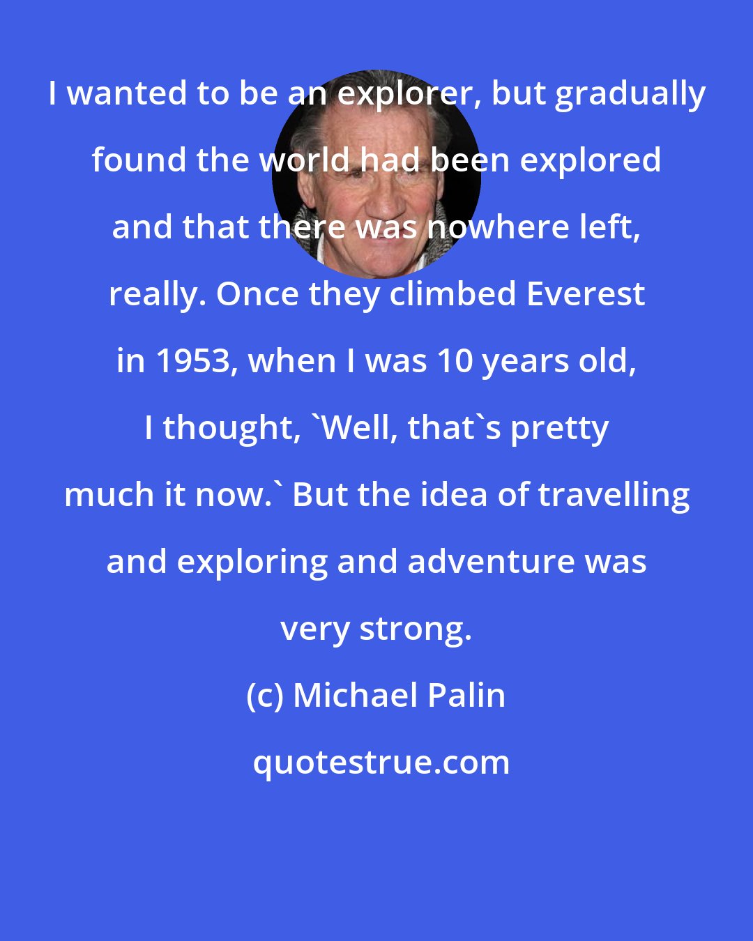 Michael Palin: I wanted to be an explorer, but gradually found the world had been explored and that there was nowhere left, really. Once they climbed Everest in 1953, when I was 10 years old, I thought, 'Well, that's pretty much it now.' But the idea of travelling and exploring and adventure was very strong.