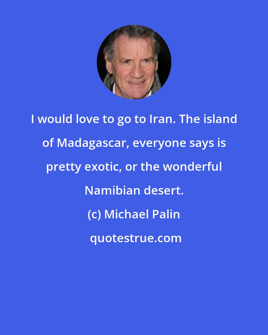 Michael Palin: I would love to go to Iran. The island of Madagascar, everyone says is pretty exotic, or the wonderful Namibian desert.