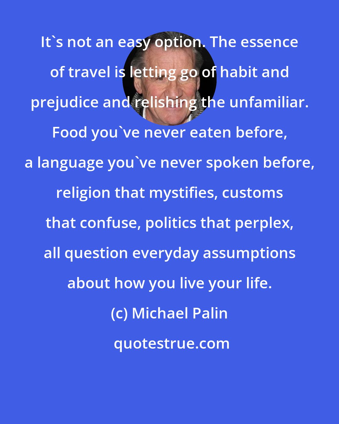 Michael Palin: It's not an easy option. The essence of travel is letting go of habit and prejudice and relishing the unfamiliar. Food you've never eaten before, a language you've never spoken before, religion that mystifies, customs that confuse, politics that perplex, all question everyday assumptions about how you live your life.