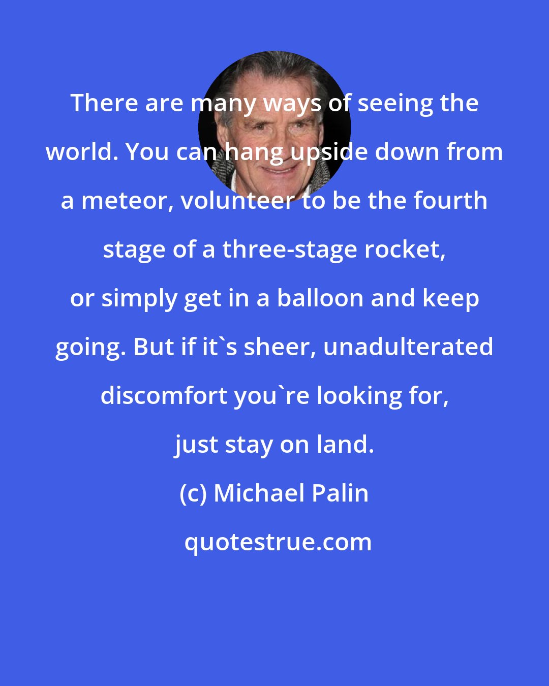 Michael Palin: There are many ways of seeing the world. You can hang upside down from a meteor, volunteer to be the fourth stage of a three-stage rocket, or simply get in a balloon and keep going. But if it's sheer, unadulterated discomfort you're looking for, just stay on land.