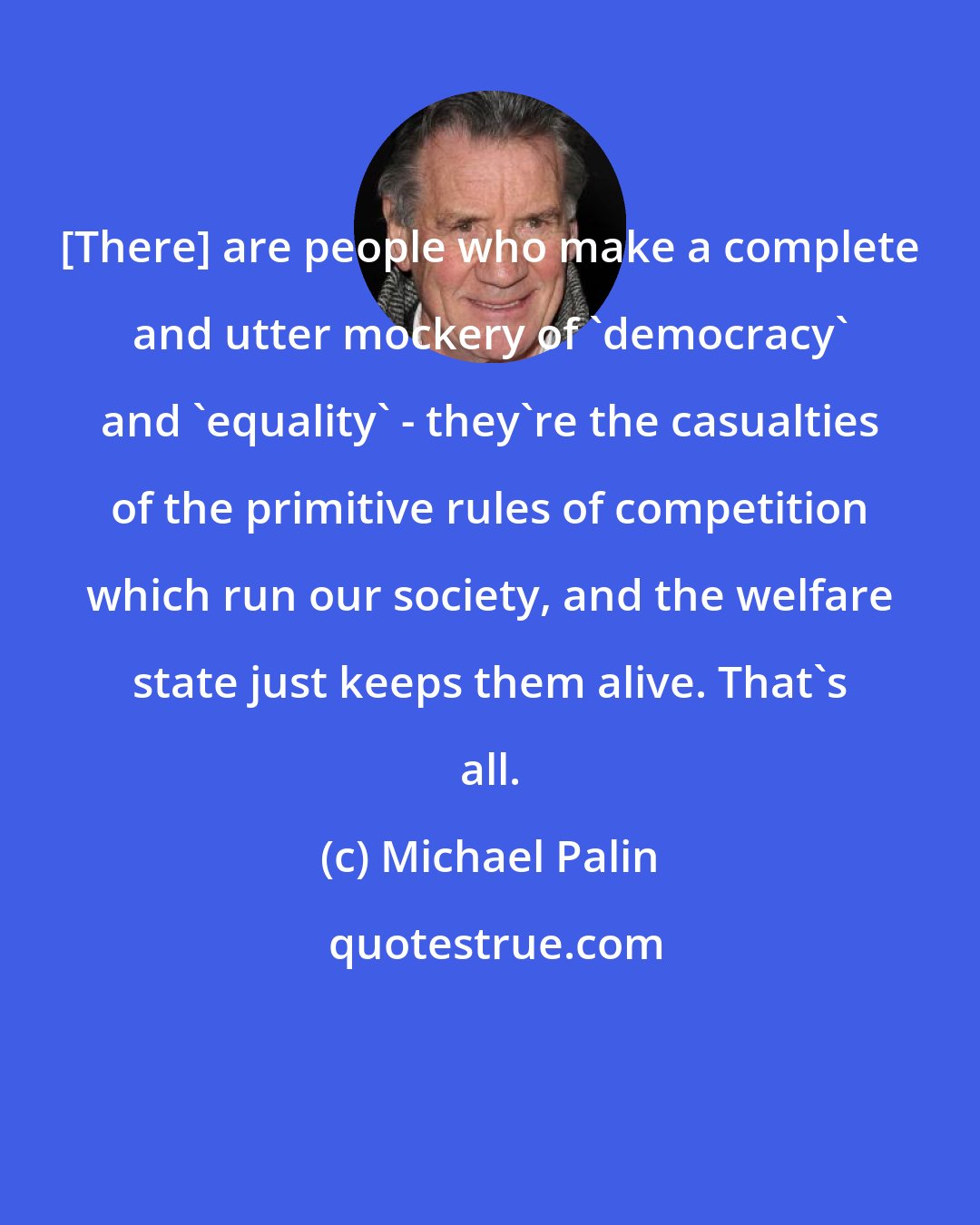 Michael Palin: [There] are people who make a complete and utter mockery of 'democracy' and 'equality' - they're the casualties of the primitive rules of competition which run our society, and the welfare state just keeps them alive. That's all.