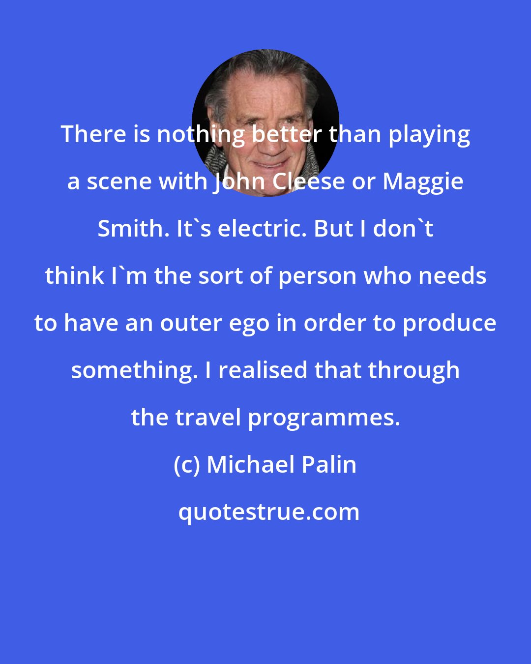 Michael Palin: There is nothing better than playing a scene with John Cleese or Maggie Smith. It's electric. But I don't think I'm the sort of person who needs to have an outer ego in order to produce something. I realised that through the travel programmes.