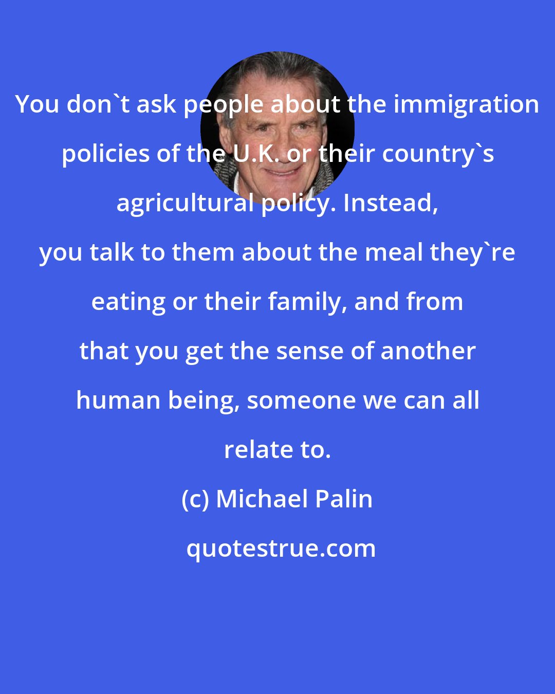 Michael Palin: You don't ask people about the immigration policies of the U.K. or their country's agricultural policy. Instead, you talk to them about the meal they're eating or their family, and from that you get the sense of another human being, someone we can all relate to.