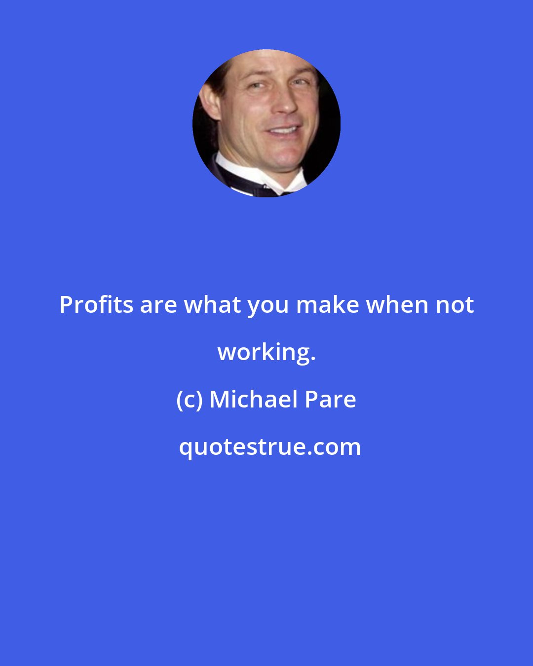 Michael Pare: Profits are what you make when not working.
