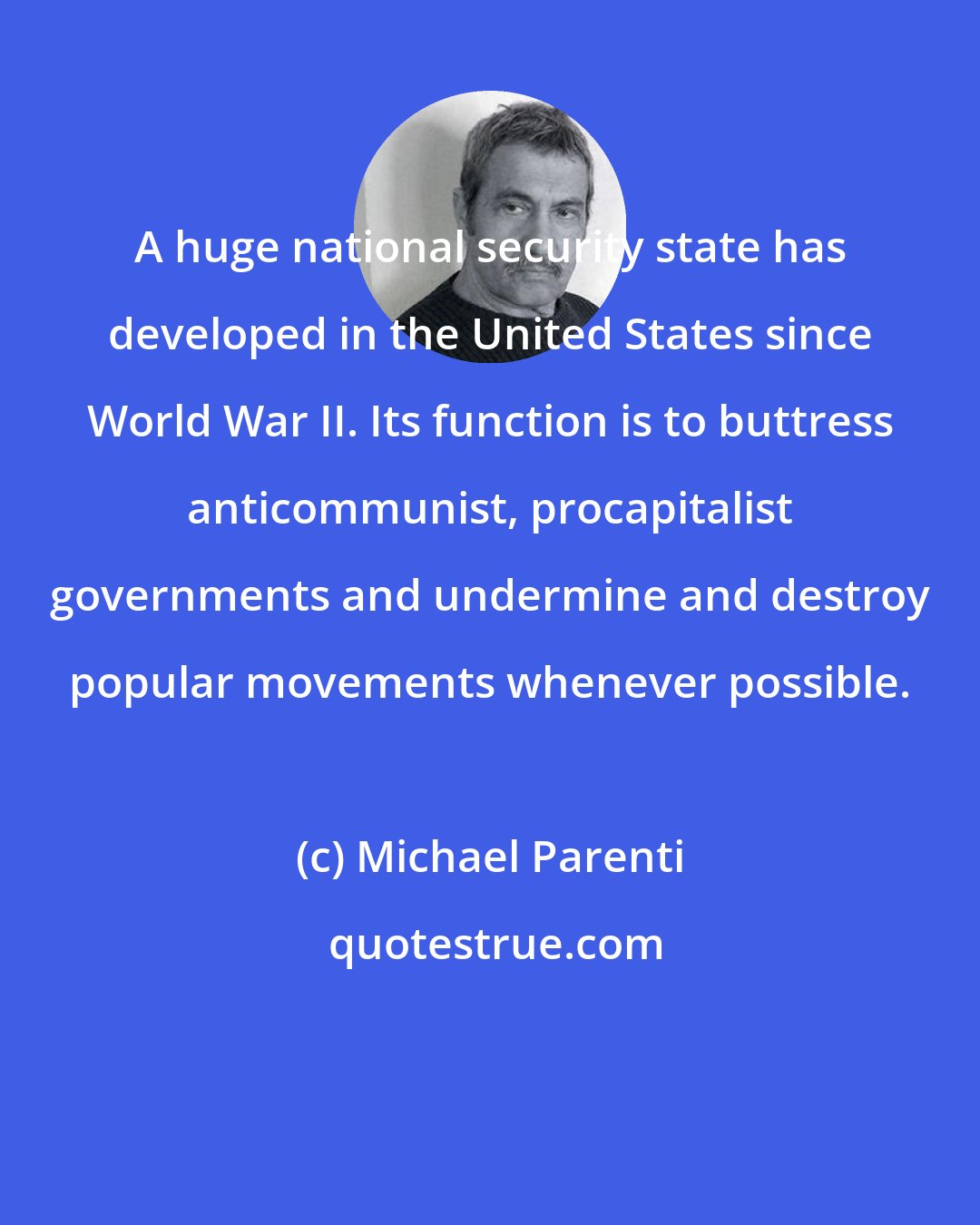 Michael Parenti: A huge national security state has developed in the United States since World War II. Its function is to buttress anticommunist, procapitalist governments and undermine and destroy popular movements whenever possible.