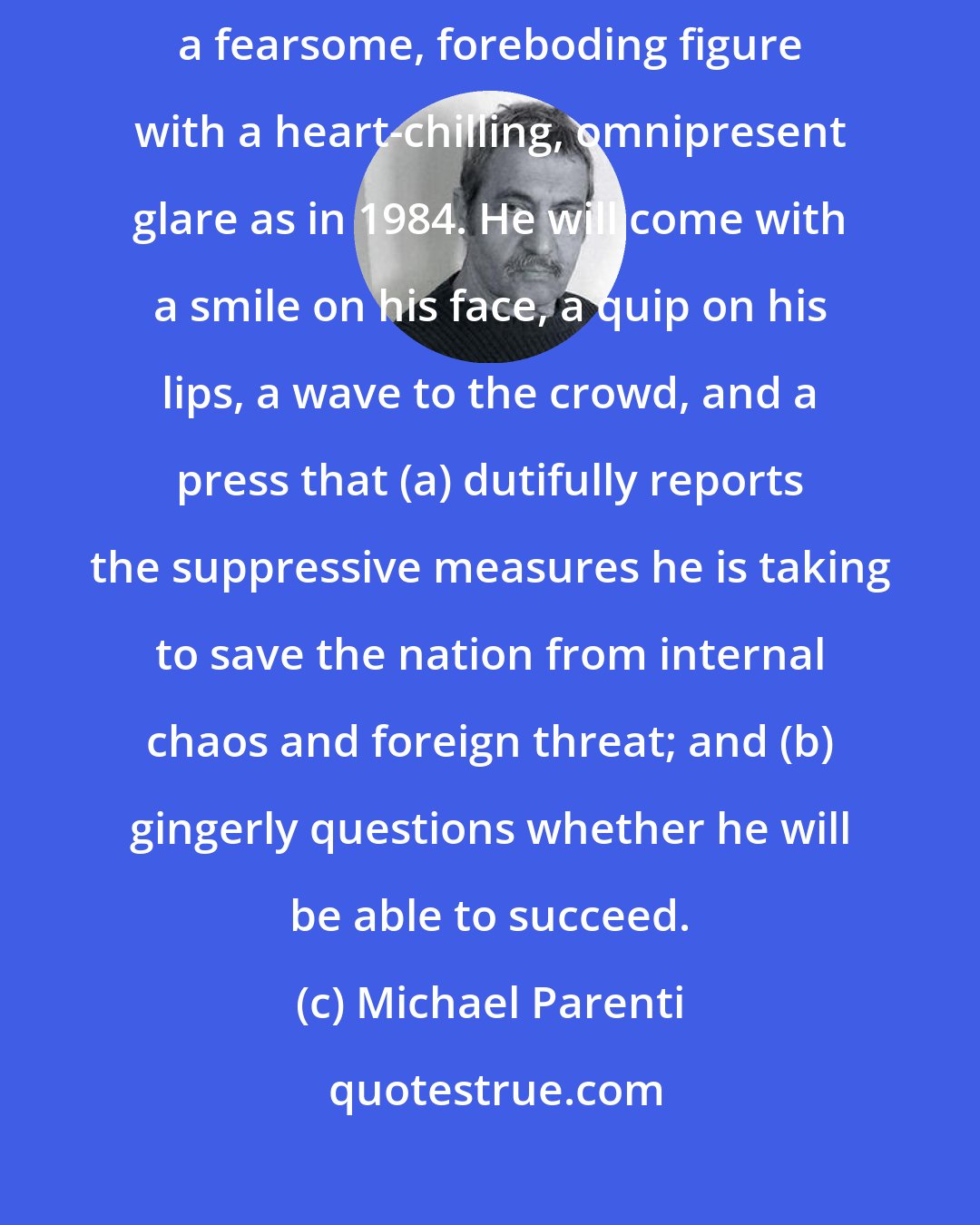 Michael Parenti: If Big Brother (of Orwell's 1984) comes to America, he will not be a fearsome, foreboding figure with a heart-chilling, omnipresent glare as in 1984. He will come with a smile on his face, a quip on his lips, a wave to the crowd, and a press that (a) dutifully reports the suppressive measures he is taking to save the nation from internal chaos and foreign threat; and (b) gingerly questions whether he will be able to succeed.