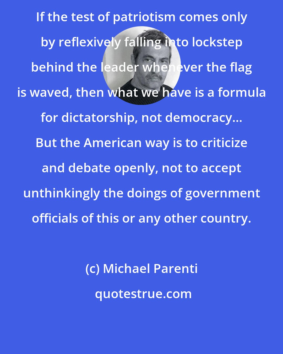 Michael Parenti: If the test of patriotism comes only by reflexively falling into lockstep behind the leader whenever the flag is waved, then what we have is a formula for dictatorship, not democracy... But the American way is to criticize and debate openly, not to accept unthinkingly the doings of government officials of this or any other country.