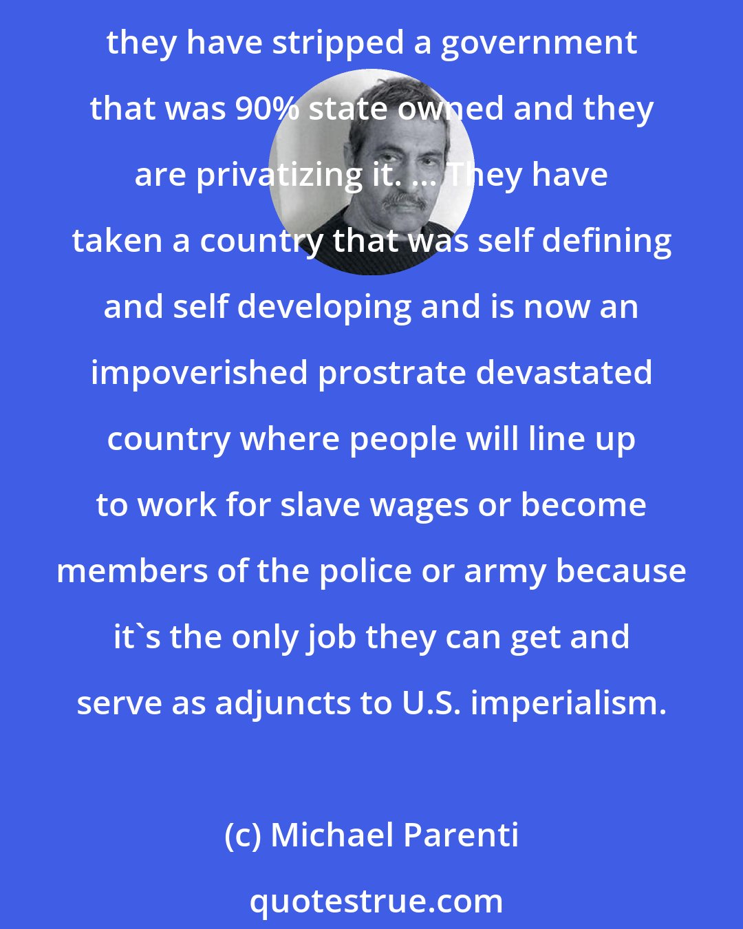 Michael Parenti: My point is that it's incorrect to say that the Iraq policy isn't working. It is working. It is doing what they want. They have got control of the oil and they are exporting it, and they have stripped a government that was 90% state owned and they are privatizing it. ... They have taken a country that was self defining and self developing and is now an impoverished prostrate devastated country where people will line up to work for slave wages or become members of the police or army because it's the only job they can get and serve as adjuncts to U.S. imperialism.