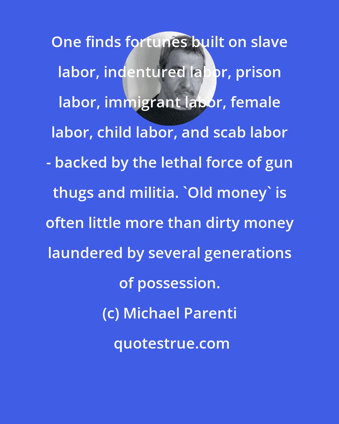 Michael Parenti: One finds fortunes built on slave labor, indentured labor, prison labor, immigrant labor, female labor, child labor, and scab labor - backed by the lethal force of gun thugs and militia. 'Old money' is often little more than dirty money laundered by several generations of possession.