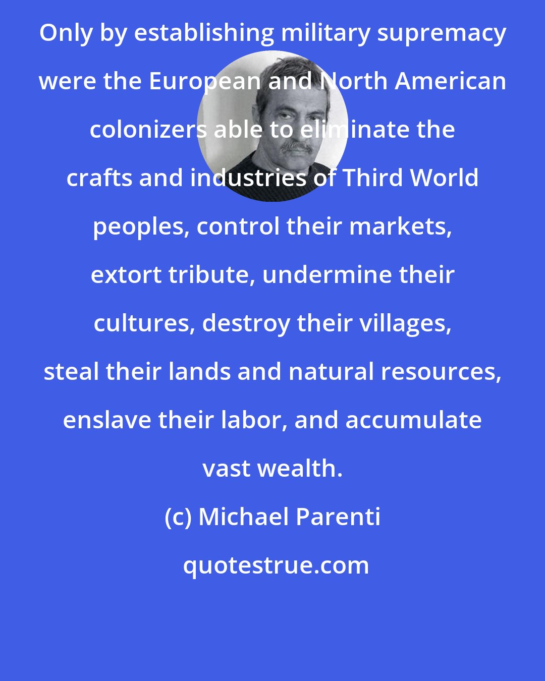 Michael Parenti: Only by establishing military supremacy were the European and North American colonizers able to eliminate the crafts and industries of Third World peoples, control their markets, extort tribute, undermine their cultures, destroy their villages, steal their lands and natural resources, enslave their labor, and accumulate vast wealth.