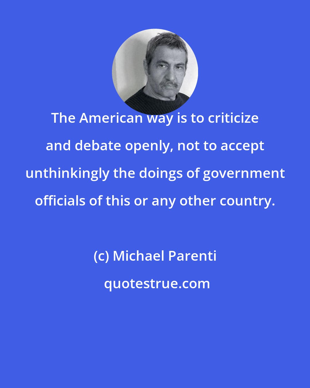 Michael Parenti: The American way is to criticize and debate openly, not to accept unthinkingly the doings of government officials of this or any other country.